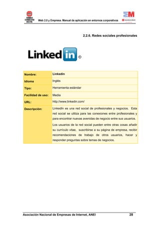 2.2.6. Redes sociales profesionales




Nombre:             Linkedin

Idioma              Inglés

Tipo:               Herramienta estándar

Facilidad de uso:   Media

URL:                http://www.linkedin.com/

Descripción:        LinkedIn es una red social de profesionales y negocios. Esta
                    red social se utiliza para las conexiones entre profesionales y
                    para encontrar nuevas avenidas de negocio entre sus usuarios.

                    Los usuarios de la red social pueden entre otras cosas añadir
                    su currículo vitae, suscribirse a su página de empresa, recibir
                    recomendaciones de trabajo de otros usuarios, hacer y
                    responder preguntas sobre temas de negocios.




______________________________________________________________________
Asociación Nacional de Empresas de Internet, ANEI                 28
 