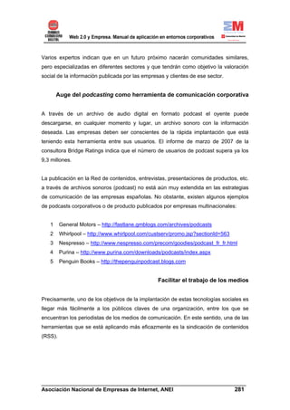Varios expertos indican que en un futuro próximo nacerán comunidades similares,
pero especializadas en diferentes sectores y que tendrán como objetivo la valoración
social de la información publicada por las empresas y clientes de ese sector.


       Auge del podcasting como herramienta de comunicación corporativa


A través de un archivo de audio digital en formato podcast el oyente puede
descargarse, en cualquier momento y lugar, un archivo sonoro con la información
deseada. Las empresas deben ser conscientes de la rápida implantación que está
teniendo esta herramienta entre sus usuarios. El informe de marzo de 2007 de la
consultora Bridge Ratings indica que el número de usuarios de podcast supera ya los
9,3 millones.


La publicación en la Red de contenidos, entrevistas, presentaciones de productos, etc.
a través de archivos sonoros (podcast) no está aún muy extendida en las estrategias
de comunicación de las empresas españolas. No obstante, existen algunos ejemplos
de podcasts corporativos o de producto publicados por empresas multinacionales:


   1     General Motors – http://fastlane.gmblogs.com/archives/podcasts
   2     Whirlpool – http://www.whirlpool.com/custserv/promo.jsp?sectionId=563
   3     Nespresso – http://www.nespresso.com/precom/goodies/podcast_fr_fr.html
   4     Purina – http://www.purina.com/downloads/podcasts/index.aspx
   5     Penguin Books – http://thepenguinpodcast.blogs.com


                                                 Facilitar el trabajo de los medios


Precisamente, uno de los objetivos de la implantación de estas tecnologías sociales es
llegar más fácilmente a los públicos claves de una organización, entre los que se
encuentran los periodistas de los medios de comunicación. En este sentido, una de las
herramientas que se está aplicando más eficazmente es la sindicación de contenidos
(RSS).




______________________________________________________________________
Asociación Nacional de Empresas de Internet, ANEI                 281
 