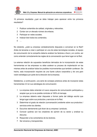 10 primeros resultados ¿qué se debe trabajar para aparecer entre los primeros
resultados?


   1   Publicar contenidos de calidad, originales y relevantes.
   2   Contar con un elevado número de enlaces.
   3   Participar en redes sociales.
   4   Indexar bien todos los contenidos.
   5   …


No obstante, ¿está su empresa verdaderamente dispuesta a conversar en la Red?
Antes de lanzarse a crear o participar en una de estas tecnologías sociales, el equipo
de comunicación de la compañía debería analizar los factores a favor y en contra, así
como entender correctamente las reglas de la conversación que tiene lugar en la Red.


La extensa relación de supuestos beneficios derivados de la incorporación de estas
herramientas en las empresas no debe acelerar su proceso de implantación en las
mismas antes de analizar todos los posibles inconvenientes que también conllevan. De
hecho, esta incorporación requiere de una fuerte cultura corporativa y de una gran
visión estratégica por parte de la dirección de la empresa.


Detallamos, a continuación, una serie de consejos prácticos antes de incorporar estas
herramientas 2.0 en sus estrategias de comunicación:


   1   La empresa debe entender el nuevo esquema de comunicación participativa y
       aceptar que ya no es posible controlar al 100% el mensaje.
   2   La empresa debería estar dispuesta a formar parte del diálogo escrito que
       tenga lugar sobre sus productos y servicios en la Red.
   3   Determinar el grado de relación (conversación) existente sobre sus productos /
       servicios entre los clientes.
   4   Escuchar atentamente qué dicen de su empresa / producto.
   5   Conocer quiénes son los creadores de opinión de su sector y analizar su
       discurso.
   6   Responder a los comentarios de los lectores.
   7   Ser sinceros y transparentes.


______________________________________________________________________
Asociación Nacional de Empresas de Internet, ANEI                 283
 
