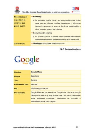 Necesidades de        Marketing
negocio de la         p. La empresa puede colgar sus documentaciones online
empresa que                 para que sus clientes puedan visualizarlas, y al mismo
puede cubrir:               tiempo incrementar el alcance de dicha presentación a
                            otros usuarios que no son clientes.

                      Comunicación externa

                      q. Es posible conocer la opinión de los clientes mediante los
                            comentarios sobre las presentaciones que se han subido.

Alternativas:         Slideboom (http://www.slideboom.com/)


                                                           2.2.7. Geolocalizadores




Nombre:             Google Maps

Idioma:             Castellano

Tipo:               General

Facilidad de uso:   Sencilla

URL:                http://maps.google.es/

Descripción:        Google Maps es un servicio de Google que ofrece tecnología
                    cartográfica potente y muy fácil de usar, así como información
                    sobre      empresas   (ubicación,   información   de   contacto   e
                    indicaciones sobre cómo llegar).




______________________________________________________________________
Asociación Nacional de Empresas de Internet, ANEI                 31
 
