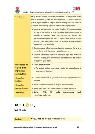 Descripción:      eBay es una red de subastas por Internet, la mayor que existe
                  por el momento y líder en este mercado. Cualquier persona
                  puede registrarse en la página web de eBay y comprar o vender
                  cualquier artículo bajo distintas formas de compra-venta:

                    Subasta: es la estrella del portal de eBay. El vendedor pone
                    un precio de salida y una duración determinada para el
                    anuncio y mientras dure ese período de tiempo, los
                    compradores pujarán por ella. El pujador más alto se lleva el
                    artículo, bajo las condiciones de entrega y devoluciones
                    impuestas por el vendedor.

                    Compre ahora: el vendedor establece un precio fijo y, si el
                    demandante está dispuesto a pagarlo, será suyo.

                    Anuncio clasificado: venta de artículos bajo esta forma de
                    anuncio, en el que se exponen las características del artículo
                    en cuestión y su precio.

Necesidades de      Venta de productos
negocio de la       w. Es posible utilizar ebay para vender los productos de la
empresa que            empresa por Internet.
puede cubrir:

Principales         Es una herramienta muy conocida a la que acceden muchos
ventajas:           usuarios

Principales         No es personalizable con la imagen de la empresa.
inconvenientes:     No es apropiada para determinados tipos de comercio.

Alternativas:       Net2u_      Web       2.0    tools     (e-commerce        tool)
                    (http://www.net2u.es/)




Web 2.0 tools




Nombre:           Net2u_ Web 2.0 tools (e-commerce tool)


______________________________________________________________________
Asociación Nacional de Empresas de Internet, ANEI                 35
 