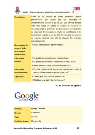 Descripción:        Gmail     es   un    servicio   de   correo    electrónico   gratuito
                    proporcionado       por   Google     con      una   capacidad     de
                    almacenamiento superior a los 6,5 GB. Este servicio destaca,
                    entre otras cosas, por utilizar un sistema de búsqueda de
                    mensajes simple y avanzado, por proporcionar un mecanismo
                    de etiquetado de mensajes que amplía las posibilidades de las
                    tradicionales carpetas y por su filtro de mensajes que dispone
                    de muchas opciones más allá de etiquetar los mensajes
                    automáticamente.

Necesidades de        Envío y almacenado de información
negocio de la
empresa que
puede cubrir:

Principales           Es posible su consulta desde cualquier lugar.
ventajas:             Es posible enviar correos electrónicos de hasta 20MB.

                      No es necesario vaciar periódicamente el buzón

Principales           Es más profesional el uso de una cuenta que incluya el
inconvenientes:       nombre de la empresa en vez de “gmail.com”

Alternativas:         Yahoo! Mail (http://es.mail.yahoo.com/)

                      Windows Live Mail (http://get.live.com/)


                                                       2.2.12. Gestores de agendas




Nombre:             Google Calendar

Idioma:             Castellano

Tipo:               General

Facilidad de uso:   Muy sencilla

______________________________________________________________________
Asociación Nacional de Empresas de Internet, ANEI                 37
 