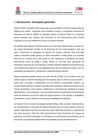 1. Introducción. Conceptos generales

Albert Einstein manifestó varias veces que nunca pensaba en el futuro porque siempre
llegaba muy pronto.    Siguiendo este excelente consejo, la Asociación Nacional de
Empresas de Internet (ANEI) ha decidido publicar el Manual Web 2.0 y Empresa
porque entiende que, aunque este fenómeno es aún desconocido para muchas
empresas, es ya una realidad muy activa en nuestro mercado.


Es tentador para algunos directivos pensar que todo este debate sobre el impacto de
las nuevas tecnologías sociales en las empresas es una moda pasajera y que, por
tanto, mantendrán su estrategia de negocio sin muchos cambios. Creo que esta
postura inmovilista puede generar un daño irreparable a medio plazo a la empresa
dado que la irrupción de la web social no sólo representa la utilización de ciertas
herramientas como los blogs o colgar vídeos en YouTube para posicionar los
productos o servicios de una empresa en la Red; estamos hablando principalmente de
una transformación general de las organizaciones, de sus modelos de negocio, de sus
estrategias de producción y distribución y hasta del propio mercado.

Algunos directivos pueden pensar que todo esto de la Web 2.0 no conlleva más que
realizar alguna inversión tecnológica en la empresa, pero lo cierto es que escuchar y,
sobre todo, conversar y relacionarse con los clientes y potenciales conlleva una
transformación total de la cultural corporativa de la empresa. Atributos derivados de las
nuevas tecnologías, como rapidez, colaboración y transparencia, afectarán a la toma
de decisiones en las empresas. Las propuestas pasarán de generarse exclusivamente
entre las personas que forman parte del equipo directivo a dar entrada a empleados,
proveedores y hasta clientes en los procesos estratégicos de decisión.


La irrupción de las nuevas tecnologías sociales (blogs, wikis, podcast, redes sociales,
etc.) ha generado un alto grado de interconectividad entre los consumidores, lo que les
permite intercambiar todo tipo de opiniones sobre diferentes productos y experiencias
con otras personas. Cada día más consumidores toman decisiones de compra de
productos o servicios orientados o motivados por la información que encuentra en la
web social. Las empresas deben tener muy presente que las conversaciones y




______________________________________________________________________
Asociación Nacional de Empresas de Internet, ANEI                 4
 
