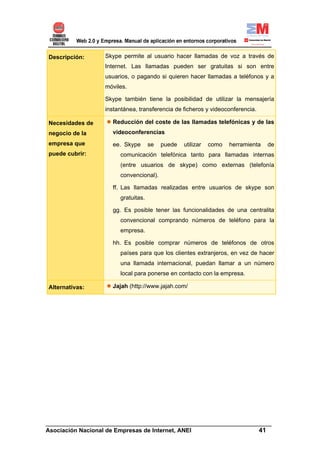 Descripción:      Skype permite al usuario hacer llamadas de voz a través de
                  Internet. Las llamadas pueden ser gratuitas si son entre
                  usuarios, o pagando si quieren hacer llamadas a teléfonos y a
                  móviles.

                  Skype también tiene la posibilidad de utilizar la mensajería
                  instantánea, transferencia de ficheros y videoconferencia.

Necesidades de      Reducción del coste de las llamadas telefónicas y de las
negocio de la       videoconferencias
empresa que         ee. Skype       se   puede   utilizar   como   herramienta   de
puede cubrir:          comunicación telefónica tanto para llamadas internas
                       (entre usuarios de skype) como externas (telefonía
                       convencional).

                    ff. Las llamadas realizadas entre usuarios de skype son
                       gratuitas.

                    gg. Es posible tener las funcionalidades de una centralita
                       convencional comprando números de teléfono para la
                       empresa.

                    hh. Es posible comprar números de teléfonos de otros
                       países para que los clientes extranjeros, en vez de hacer
                       una llamada internacional, puedan llamar a un número
                       local para ponerse en contacto con la empresa.

Alternativas:       Jajah (http://www.jajah.com/




______________________________________________________________________
Asociación Nacional de Empresas de Internet, ANEI                 41
 