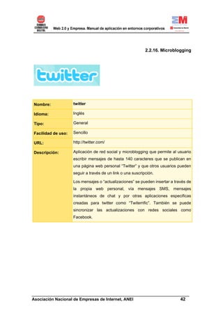 2.2.16. Microblogging




Nombre:             twitter

Idioma:             Inglés

Tipo:               General

Facilidad de uso:   Sencillo

URL:                http://twitter.com/

Descripción:        Aplicación de red social y microblogging que permite al usuario
                    escribir mensajes de hasta 140 caracteres que se publican en
                    una página web personal “Twitter” y que otros usuarios pueden
                    seguir a través de un link o una suscripción.

                    Los mensajes o “actualizaciones” se pueden insertar a través de
                    la propia web personal, vía mensajes SMS, mensajes
                    instantáneos de chat y por otras aplicaciones especificas
                    creadas para twitter como “Twiterrific”. También se puede
                    sincronizar las actualizaciones con redes sociales como
                    Facebook.




______________________________________________________________________
Asociación Nacional de Empresas de Internet, ANEI                 42
 