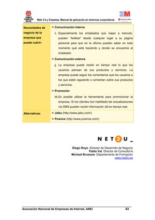 Necesidades de      Comunicación interna
negocio de la       ii. Especialmente los empleados que viajan a menudo,
empresa que            pueden “twittear” desde cualquier lugar a su página
puede cubrir:          personal para que en la oficina puedan saber en todo
                       momento qué está haciendo y donde se encuentra el
                       empleado.

                    Comunicación externa

                    jj. La empresa puede recibir en tiempo real lo que los
                       usuarios piensan de sus productos y servicios. La
                       empresa puede seguir los comentarios que los usuarios a
                       los que están siguiendo o comentan sobre sus productos
                       y servicios.

                    Promoción

                    kk.Es posible utilizar la herramienta para promocionar la
                       empresa. Si los clientes han habilitado las actualizaciones
                       vía SMS pueden recibir información útil en tiempo real.

Alternativas:       Jaiku (http://www.jaiku.com/)

                    Pownce (http://www.pownce.com/)




                                  Diego Royo. Director de Desarrollo de Negocio
                                              Pablo Val. Director de Consultoría
                                  Michael Brussow. Departamento de Formación
                                                                  www.net2u.es




______________________________________________________________________
Asociación Nacional de Empresas de Internet, ANEI                 43
 