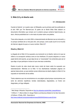 3. Web 2.0 y el diseño web

                                                                          3.1. Introducción


Cuenta la historia1, en nuestro caso, la Wikipedia, que la primera web fue publicada en
el año 1991 por Tim Berners-Lee. El padre de la World Wide Web elaboró un
documento informático que rompía con lo anterior porque contenía hipervínculos, es
decir, ofrecía posibilidad de ir a otro texto al pulsar sobre una palabra.


Trece años después, en el año 2004, el descubrimiento de Berners-Lee se reinventó, y
no porque cambiara de un día para otro, sino porque, como suele ocurrir en el mundo
de Internet, alguien le puso un nuevo nombre: Web 2.02.


Diseño y Web 2.0


La llegada de la Web 2.0 ha supuesto una revolución en el diseño, tanto en lo que se
refiere a la concepción artística como en las interfaces. El usuario adquiere un nuevo
papel dentro del soporte, ya que deja de ser un “escaneador” de contenidos para ser el
que elige, el que participa e incluso el que crea esos contenidos.


Desde el punto de vista visual este nuevo modo de hacer webs ha supuesto una
estandarización. Mientras en la Web 1.0 los diseñadores realizaban páginas sin
apenas base previa, ya que existían pocas referencias de diseño digital, la Web 2.0 ha
supuesto el nacimiento de los estilos.


Todos sabemos que nos encontramos en una página actual porque reconocemos una
serie de cánones repetitivos: bordes redondeados, degradados, un fondo con
diagonales y el logo reflejado.



1
    Web Design. Wikipedia. Disponible en http://en.wikipedia.org/wiki/Web_design#History
2
    O’REILLY, T. What Is Web 2.0. Design Patterns and Business Models for the Next Generation
of Software. O’Reilly, 2005. Disponible en
http://www.oreillynet.com/pub/a/oreilly/tim/news/2005/09/30/what-is-web-20.html

______________________________________________________________________
Asociación Nacional de Empresas de Internet, ANEI                 44
 