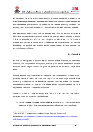 El nacimiento de estos estilos viene derivado al mismo tiempo de la creación de
nuevos perfiles profesionales: diseñador gráfico web. Las páginas 1.0 fueron dibujadas
por diseñadores que provenían del mundo de los carteles, prensa y papelería, sin
embargo las 2.0 han sido pensadas por creadores especializados en diseño de webs.


Las páginas han evolucionado, pero los usuarios más. Cada día son más exigentes a
la hora de elegir el tiempo que pasan en cada site. Gracias a esta demanda el diseño
2.0 se ha visto obligado a incluir como disciplina no sólo la elección de formas y
colores, sino también a pensar en el individuo que va a interaccionar. Así nace la
Usabilidad, un término que también surgió cuando alguien le puso nombre, en
concreto fue Jacob Nielsen.


                                                                               3.2. Estilo 2.0


La Web 2.0 ha supuesto la creación de una serie de clichés de diseño, de elementos
comunes, que configuran un estilo propio, hasta el punto de que a la hora de abordar
el diseño de una página se habla del grado de aplicación del arquetipo 2.0 que debe
tener.


Aunque existen unas características concretas, que abordaremos a continuación,
podemos definir el diseño 2.0 como una conjunción de estilos cuya máxima es la
sutileza y la combinación de elementos dispares. Grandes masas con volumen,
utilizando técnicas de 3D, a la vez que figuras planas; pequeños detalles de luz o
degradados delicados, con grandes tipografías.


Siguiendo el artículo “How to destroy the Web 2.0 look”3, de Elliot Jay Stocks,
podemos definir las siguientes características:


      1- Uso de colores vibrantes y contrastados: además de por criterios puramente
          estéticos, la Web 2.0 se caracteriza por el uso colores con mucho contraste



3
    JAY STOCKS, E. How to destroy the Web 2.0 look. Elliot Jay Stocks, 2007.
Disponible en http://elliotjaystocks.com/blog/archive/2007/destroy-the-web-20-look-future-of-
web-design-new-york/

______________________________________________________________________
Asociación Nacional de Empresas de Internet, ANEI                 45
 