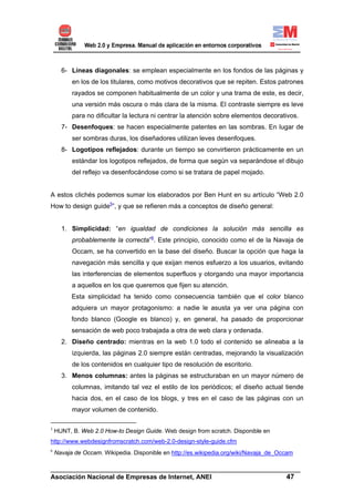 6- Líneas diagonales: se emplean especialmente en los fondos de las páginas y
          en los de los titulares, como motivos decorativos que se repiten. Estos patrones
          rayados se componen habitualmente de un color y una trama de este, es decir,
          una versión más oscura o más clara de la misma. El contraste siempre es leve
          para no dificultar la lectura ni centrar la atención sobre elementos decorativos.
      7- Desenfoques: se hacen especialmente patentes en las sombras. En lugar de
          ser sombras duras, los diseñadores utilizan leves desenfoques.
      8- Logotipos reflejados: durante un tiempo se convirtieron prácticamente en un
          estándar los logotipos reflejados, de forma que según va separándose el dibujo
          del reflejo va desenfocándose como si se tratara de papel mojado.


A estos clichés podemos sumar los elaborados por Ben Hunt en su artículo “Web 2.0
How to design guide5”, y que se refieren más a conceptos de diseño general:


      1. Simplicidad: “en igualdad de condiciones la solución más sencilla es
          probablemente la correcta”6. Este principio, conocido como el de la Navaja de
          Occam, se ha convertido en la base del diseño. Buscar la opción que haga la
          navegación más sencilla y que exijan menos esfuerzo a los usuarios, evitando
          las interferencias de elementos superfluos y otorgando una mayor importancia
          a aquellos en los que queremos que fijen su atención.
          Esta simplicidad ha tenido como consecuencia también que el color blanco
          adquiera un mayor protagonismo: a nadie le asusta ya ver una página con
          fondo blanco (Google es blanco) y, en general, ha pasado de proporcionar
          sensación de web poco trabajada a otra de web clara y ordenada.
      2. Diseño centrado: mientras en la web 1.0 todo el contenido se alineaba a la
          izquierda, las páginas 2.0 siempre están centradas, mejorando la visualización
          de los contenidos en cualquier tipo de resolución de escritorio.
      3. Menos columnas: antes la páginas se estructuraban en un mayor número de
          columnas, imitando tal vez el estilo de los periódicos; el diseño actual tiende
          hacia dos, en el caso de los blogs, y tres en el caso de las páginas con un
          mayor volumen de contenido.

5
    HUNT, B. Web 2.0 How-to Design Guide. Web design from scratch. Disponible en
http://www.webdesignfromscratch.com/web-2.0-design-style-guide.cfm
6
    Navaja de Occam. Wikipedia. Disponible en http://es.wikipedia.org/wiki/Navaja_de_Occam

______________________________________________________________________
Asociación Nacional de Empresas de Internet, ANEI                 47
 