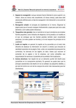 4. Separar la navegación: aunque siempre fueron distintas la zona superior y la
      inferior, ahora se marca más visualmente. Al mismo tiempo, cada área está
      claramente definida para un tipo de navegación o de interacción y una serie de
      contenidos.
   5. Navegación simple: el concepto de Usabilidad en sí mismo. Organizar la
      página para que el usuario navegue intuitivamente y sepa para qué sirve cada
      elemento y con cuáles puede interactuar.
   6. Tipografías más grandes: tras un período en el que la tendencia era emplear
      fuentes pequeñas, como indicativo de elegancia, se ha pasado a un modelo en
      el que se consigue que las fuentes grandes también sean visualmente
      atractivas. Los sites pueden ser bonitos y a la vez respetar los principios de la
      usabilidad.
   7. Leads en negrita: en general, la negrita se ha convertido en el modo más
      eficiente de destacar la información sin recurrir a colores que ensucien la
      identidad corporativa de la página. Esto, unido a la necesidad de jerarquizar los
      contenidos, ha derivado en los tagline, es decir, frases que resumen el
      contenido de la página o de la empresa, así como entradillas que
      esquematizan los servicios o contenidos de la entidad o de la aplicación.
   8. Iconos atractivos: han dejado de ser un elemento auxiliar del diseño para
      convertirse en un componente prioritario. En general, se puede decir que la
      principal característica del diseño 2.0 es la sutilidad, los pequeños detalles, y
      por ello los iconos son uno de los campos de acción más interesantes para los
      diseñadores.




______________________________________________________________________
Asociación Nacional de Empresas de Internet, ANEI                 48
 