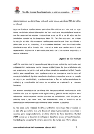 recomendaciones que tienen lugar en la web social ocupan ya más del 15% del tráfico
en Internet.


Algunos directivos pueden pensar que estos sitios web no son más que un lugar
donde los chavales intercambian opiniones, pero muchos se sorprenderían si supieran
que las personas con edades comprendidas entre los 25 y los 40 años son los
principales usuarios de la denominada Web 2.0. Para las empresas, las nuevas
tecnologías sociales ofrecen nuevos canales para escuchar qué dicen sus clientes y
potenciales sobre su producto y, si se considera oportuno, crear una conversación
directamente con ellos. Cuanto más conectados estén sus clientes entre sí, más
dependerá su empresa de la web social para posicionar correctamente su producto o
servicio en Internet.


                                                            Objetivo de este manual

ANEI ha entendido que lo importante para las empresas es intentar comprender qué
está pasando y hacia dónde vamos. Ninguna entidad hoy en día tiene una hoja de ruta
con un esquema claro sobre cuál será su futuro modelo de negocio en la Red. En este
sentido, este manual tiene como objetivo ayudar a las empresas a entender mejor el
concepto de la Web 2.0 y determinar las implicaciones que pudiera tener en su modelo
de negocio, en su visibilidad y posicionamiento en la Red, en su futura estrategia de
marketing y comunicación, así como en su política de organización y             recursos
humanos.

Los avances tecnológicos de los últimos años han provocado tal transformación en la
sociedad civil que su impacto en la organización y gestión de las empresas será
irreversible. Las iniciativas de creación y difusión del conocimiento, como Wikipedia, el
software libre o las redes P2P, han transformado tanto la estructura de la
comunicación como la forma de transmitir el saber entre los ciudadanos.


La Red crece a una velocidad de vértigo. En Internet tienen lugar más novedades en
un solo año que durante toda una década en otros muchos sectores económicos y
sociales, pero, desgraciadamente, el último informe del Foro Económico Mundial
(FEM) señala que el desarrollo tecnológico de España no avanza en los últimos años.
Siendo España una de las 10 primeras economías del mundo, este informe sitúa a

______________________________________________________________________
Asociación Nacional de Empresas de Internet, ANEI                 5
 