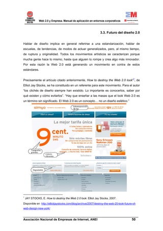 3.3. Futuro del diseño 2.0


Hablar de diseño implica en general referirse a una estandarización, hablar de
escuelas, de tendencias, de modos de actuar generalizados, pero, al mismo tiempo,
de ruptura y originalidad. Todos los movimientos artísticos se caracterizan porque
mucha gente hace lo mismo, hasta que alguien lo rompe y crea algo más innovador.
Por esta razón la Web 2.0 está generando un movimiento en contra de estos
estándares.


Precisamente el artículo citado anteriormente, How to destroy the Web 2.0 look”7, de
Elliot Jay Stocks, se ha constituido en un referente para este movimiento. Para el autor
“los clichés de diseño siempre han existido. Lo importante es conocerlos, saber por
qué existen y cómo evitarlos”. “Hay que enseñar a las masas que el look Web 2.0 es
un término sin significado. El Web 2.0 es un concepto… no un diseño estético.”




7
    JAY STOCKS, E. How to destroy the Web 2.0 look. Elliot Jay Stocks, 2007.
Disponible en http://elliotjaystocks.com/blog/archive/2007/destroy-the-web-20-look-future-of-
web-design-new-york/

______________________________________________________________________
Asociación Nacional de Empresas de Internet, ANEI                 50
 