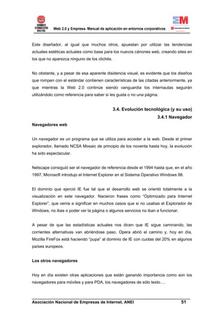 Este diseñador, al igual que muchos otros, apuestan por utilizar las tendencias
actuales estéticas actuales como base para los nuevos cánones web, creando sites en
los que no aparezca ninguno de los clichés.


No obstante, y a pesar de esa aparente disidencia visual, es evidente que los diseños
que rompen con el estándar contienen características de las citadas anteriormente, ya
que mientras la Web 2.0 continúe siendo vanguardia los internautas seguirán
utilizándolo como referencia para saber si les gusta o no una página.


                                              3.4. Evolución tecnológica (y su uso)
                                                                    3.4.1 Navegador
Navegadores web


Un navegador es un programa que se utiliza para acceder a la web. Desde el primer
explorador, llamado NCSA Mosaic de principio de los noventa hasta hoy, la evolución
ha sido espectacular.


Netscape consiguió ser el navegador de referencia desde el 1994 hasta que, en el año
1997, Microsoft introdujo el Internet Explorer en el Sistema Operativo Windows 98.


El dominio que ejerció IE fue tal que el desarrollo web se orientó totalmente a la
visualización en este navegador. Nacieron frases como “Optimizado para Internet
Explorer”, que venía a significar en muchos casos que si no usabas el Explorador de
Windows, no ibas o poder ver la página o algunos servicios no iban a funcionar.


A pesar de que las estadísticas actuales nos dicen que IE sigue caminando, las
corrientes alternativas van abriéndose paso. Opera abrió el camino y, hoy en día,
Mozilla FireFox está haciendo “pupa” al dominio de IE con cuotas del 20% en algunos
países europeos.


Los otros navegadores


Hoy en día existen otras aplicaciones que están ganando importancia como son los
navegadores para móviles y para PDA, los navegadores de sólo texto….


______________________________________________________________________
Asociación Nacional de Empresas de Internet, ANEI                 51
 