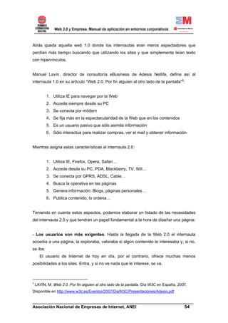 Atrás queda aquella web 1.0 donde los internautas eran meros espectadores que
perdían más tiempo buscando que utilizando los sites y que simplemente leían texto
con hipervínculos.


Manuel Lavín, director de consultoría eBusiness de Adesis Netlife, define así al
internauta 1.0 en su artículo “Web 2.0: Por fin alguien al otro lado de la pantalla”9:


          1. Utiliza IE para navegar por la Web
          2. Accede siempre desde su PC
          3. Se conecta por módem
          4. Se fija más en la espectacularidad de la Web que en los contenidos
          5. Es un usuario pasivo que sólo asimila información
          6. Sólo interactúa para realizar compras, ver el mail y obtener información


Mientras asigna estas características al internauta 2.0:


          1. Utiliza IE, Firefox, Opera, Safari…
          2. Accede desde su PC, PDA, Blackberry, TV, WII…
          3. Se conecta por GPRS, ADSL, Cable…
          4. Busca la operativa en las páginas
          5. Genera información: Blogs, páginas personales…
          6. Publica contenido, lo ordena…


Teniendo en cuenta estos aspectos, podemos elaborar un listado de las necesidades
del internauta 2.0 y que tendrán un papel fundamental a la hora de diseñar una página:


- Los usuarios son más exigentes. Hasta la llegada de la Web 2.0 el internauta
accedía a una página, la exploraba, valoraba si algún contenido le interesaba y, si no,
se iba.
      El usuario de Internet de hoy en día, por el contrario, ofrece muchas menos
posibilidades a los sites. Entra, y si no ve nada que le interese, se va.



9
    LAVÍN, M. Web 2.0. Por fin alguien al otro lado de la pantalla. Día W3C en España, 2007.
Disponible en http://www.w3c.es/Eventos/2007/DiaW3C/Presentaciones/Adesis.pdf

______________________________________________________________________
Asociación Nacional de Empresas de Internet, ANEI                 54
 