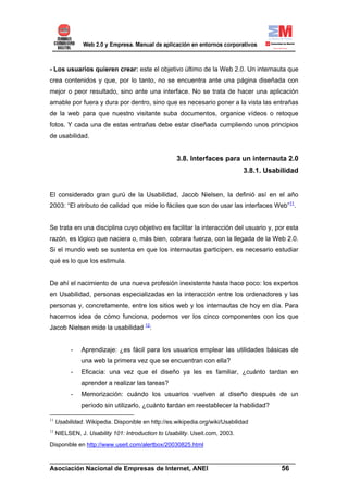 - Los usuarios quieren crear: este el objetivo último de la Web 2.0. Un internauta que
crea contenidos y que, por lo tanto, no se encuentra ante una página diseñada con
mejor o peor resultado, sino ante una interface. No se trata de hacer una aplicación
amable por fuera y dura por dentro, sino que es necesario poner a la vista las entrañas
de la web para que nuestro visitante suba documentos, organice vídeos o retoque
fotos. Y cada una de estas entrañas debe estar diseñada cumpliendo unos principios
de usabilidad.


                                                    3.8. Interfaces para un internauta 2.0
                                                                               3.8.1. Usabilidad


El considerado gran gurú de la Usabilidad, Jacob Nielsen, la definió así en el año
2003: “El atributo de calidad que mide lo fáciles que son de usar las interfaces Web”11.


Se trata en una disciplina cuyo objetivo es facilitar la interacción del usuario y, por esta
razón, es lógico que naciera o, más bien, cobrara fuerza, con la llegada de la Web 2.0.
Si el mundo web se sustenta en que los internautas participen, es necesario estudiar
qué es lo que los estimula.


De ahí el nacimiento de una nueva profesión inexistente hasta hace poco: los expertos
en Usabilidad, personas especializadas en la interacción entre los ordenadores y las
personas y, concretamente, entre los sitios web y los internautas de hoy en día. Para
hacernos idea de cómo funciona, podemos ver los cinco componentes con los que
Jacob Nielsen mide la usabilidad 12:


           -   Aprendizaje: ¿es fácil para los usuarios emplear las utilidades básicas de
               una web la primera vez que se encuentran con ella?
           -   Eficacia: una vez que el diseño ya les es familiar, ¿cuánto tardan en
               aprender a realizar las tareas?
           -   Memorización: cuándo los usuarios vuelven al diseño después de un
               período sin utilizarlo, ¿cuánto tardan en reestablecer la habilidad?

11
     Usabilidad. Wikipedia. Disponible en http://es.wikipedia.org/wiki/Usabilidad
12
     NIELSEN, J. Usability 101: Introduction to Usability. Useit.com, 2003.
Disponible en http://www.useit.com/alertbox/20030825.html

______________________________________________________________________
Asociación Nacional de Empresas de Internet, ANEI                 56
 