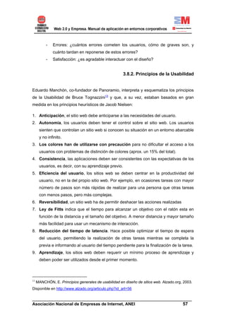 -   Errores: ¿cuántos errores cometen los usuarios, cómo de graves son, y
              cuánto tardan en reponerse de estos errores?
          -   Satisfacción: ¿es agradable interactuar con el diseño?


                                                       3.8.2. Principios de la Usabilidad


Eduardo Manchón, co-fundador de Panoramio, interpreta y esquematiza los principios
de la Usabilidad de Bruce Tognazzini13 y que, a su vez, estaban basados en gran
medida en los principios heurísticos de Jacob Nielsen:

1. Anticipación, el sitio web debe anticiparse a las necesidades del usuario.
2. Autonomía, los usuarios deben tener el control sobre el sitio web. Los usuarios
      sienten que controlan un sitio web si conocen su situación en un entorno abarcable
      y no infinito.
3. Los colores han de utilizarse con precaución para no dificultar el acceso a los
      usuarios con problemas de distinción de colores (aprox. un 15% del total).
4. Consistencia, las aplicaciones deben ser consistentes con las expectativas de los
      usuarios, es decir, con su aprendizaje previo.
5. Eficiencia del usuario, los sitios web se deben centrar en la productividad del
      usuario, no en la del propio sitio web. Por ejemplo, en ocasiones tareas con mayor
      número de pasos son más rápidas de realizar para una persona que otras tareas
      con menos pasos, pero más complejas.
6. Reversibilidad, un sitio web ha de permitir deshacer las acciones realizadas
7. Ley de Fitts indica que el tiempo para alcanzar un objetivo con el ratón esta en
      función de la distancia y el tamaño del objetivo. A menor distancia y mayor tamaño
      más facilidad para usar un mecanismo de interacción.
8. Reducción del tiempo de latencia. Hace posible optimizar el tiempo de espera
      del usuario, permitiendo la realización de otras tareas mientras se completa la
      previa e informando al usuario del tiempo pendiente para la finalización de la tarea.
9. Aprendizaje, los sitios web deben requerir un mínimo proceso de aprendizaje y
      deben poder ser utilizados desde el primer momento.



13
     MANCHÓN, E. Principios generales de usabilidad en diseño de sitios web. Alzado.org, 2003.
Disponible en http://www.alzado.org/articulo.php?id_art=56

______________________________________________________________________
Asociación Nacional de Empresas de Internet, ANEI                 57
 