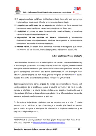 10. El uso adecuado de metáforas facilita el aprendizaje de un sitio web, pero un uso
      inadecuado de estas puede dificultar enormemente el aprendizaje.
11. La protección del trabajo de los usuarios es prioritario, se debe asegurar que
      los usuarios nunca pierden su trabajo como consecuencia de un error.
12. Legibilidad, el color de los textos debe contrastar con el del fondo, y el tamaño de
      fuente debe ser suficientemente grande.
13. Seguimiento de las acciones del usuario. Conociendo y almacenando
      información sobre su comportamiento previo se ha de permitir al usuario realizar
      operaciones frecuentes de manera más rápida.
14. Interfaz visible. Se deben evitar elementos invisibles de navegación que han de
      ser inferidos por los usuarios, menús desplegables, indicaciones ocultas, etc.


                                                       3.8.3. Usabilidad frente al diseño


La Usabilidad se desarrolla con la parte izquierda del cerebro y representa la razón y
la acción lógica; por lo tanto se corresponde con Marte. Por su parte, el Diseño reside
en la parte derecha del cerebro y se identifica con lo emocional y la acción intuitiva, así
que se corresponde con Venus. Esta teoría, desarrollada por Curt Cloninger en su
artículo “Usability experts are from Mars, graphic designers are from Venus”14 es una
muestra de la lucha aparentemente existente entre diseño y Usabilidad.


Decimos aparentemente porque el paso del tiempo ha demostrado que ninguna web
puede prescindir de la Usabilidad, porque el usuario se frustra y se va si no sabe
manejar la interface y, al mismo tiempo, si algo no es atractivo visualmente para el
internauta es difícil que se desarrolle como producto: no se diferenciaría de los demás,
parecería anticuado, nadie recordaría la web, etc.


Por lo tanto se trata de dos disciplinas que se necesitan una a la otra. El diseño
necesita que la Usabilidad le diga cómo navega el usuario, y la Usabilidad necesita
que el diseño le ayude a jerarquizar la información, a organizar contenidos y, en
conjunto, a mejorar el producto.



14
     CLONINGER, C. Usability experts are from Mars, graphic designers are from Venus. A list
apart, 2000. Disponible en http://www.alistapart.com/stories/marsvenus/

______________________________________________________________________
Asociación Nacional de Empresas de Internet, ANEI                 58
 