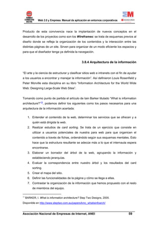 Producto de esta convivencia nace la implantación de nuevos conceptos en el
desarrollo de los proyectos como son los Wireframes: se trata de esquemas previos al
diseño donde se refleja la organización de los contenidos y la interacción entre las
distintas páginas de un site. Sirven para organizar de un modo eficiente los espacios y
para que el diseñador tenga ya definida la navegación.


                                                  3.8.4 Arquitectura de la información


“El arte y la ciencia de estructurar y clasificar sitios web e intranets con el fin de ayudar
a los usuarios a encontrar y manejar la información”. Así definieron Louis Rosenfield y
Peter Morville esta disciplina en su libro “Information Architecture for the World Wide
Web: Designing Large-Scale Web Sites”.


Tomando como punto de partida el artículo de Iain Barker titulado “What is information
architecture?”15, podemos definir los siguientes como los pasos necesarios para una
arquitectura de la información acertada:

      1. Entender el contenido de la web, determinar los servicios que se ofrecen y a
          quién está dirigida la web.
      2. Realizar estudios de card sorting. Se trata de un ejercicio que consiste en
          utilizar a usuarios potenciales de nuestra para web para que organicen el
          contenido a través de fichas, ordenándolo según sus esquemas mentales. Esto
          hace que la estructura resultante se adecúe más a lo que el internauta espera
          encontrarse.
      3. Elaborar un borrador del árbol de la web, agrupando la información y
          estableciendo jerarquías.
      4. Evaluar la correspondencia entre nuestro árbol y los resultados del card
          sorting.
      5. Crear el mapa del sitio.
      6. Definir las funcionalidades de la página y cómo se llega a ellas.
      7. Contrastar la organización de la información que hemos propuesto con el resto
          de miembros del equipo.

15
     BARKER, I. What is information architecture? Step Two Designs, 2005.
Disponible en http://www.steptwo.com.au/papers/kmc_whatisinfoarch/

______________________________________________________________________
Asociación Nacional de Empresas de Internet, ANEI                 59
 