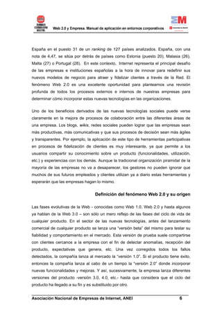 España en el puesto 31 de un ranking de 127 países analizados. España, con una
nota de 4,47, se sitúa por detrás de países como Estonia (puesto 20), Malasia (26),
Malta (27) o Portugal (28). En este contexto, Internet representa el principal desafío
de las empresas e instituciones españolas a la hora de innovar para redefinir sus
nuevos modelos de negocio para atraer y fidelizar clientes a través de la Red. El
fenómeno Web 2.0 es una excelente oportunidad para plantearnos una revisión
profunda de todos los procesos externos e internos de nuestras empresas para
determinar cómo incorporar estas nuevas tecnologías en las organizaciones.


Uno de los beneficios derivados de las nuevas tecnologías sociales puede verse
claramente en la mejora de procesos de colaboración entre las diferentes áreas de
una empresa. Los blogs, wikis, redes sociales pueden lograr que las empresas sean
más productivas, más comunicativas y que sus procesos de decisión sean más ágiles
y transparentes. Por ejemplo, la aplicación de este tipo de herramientas participativas
en procesos de fidelización de clientes es muy interesante, ya que permite a los
usuarios compartir su conocimiento sobre un producto (funcionalidades, utilización,
etc.) y experiencias con los demás. Aunque la tradicional organización piramidal de la
mayoría de las empresas no va a desaparecer, los gestores no pueden ignorar que
muchos de sus futuros empleados y clientes utilizan ya a diario estas herramientas y
esperarán que las empresas hagan lo mismo.


                                    Definición del fenómeno Web 2.0 y su origen

Las fases evolutivas de la Web - conocidas como Web 1.0, Web 2.0 y hasta algunos
ya hablan de la Web 3.0 – son sólo un mero reflejo de las fases del ciclo de vida de
cualquier producto. En el sector de las nuevas tecnologías, antes del lanzamiento
comercial de cualquier producto se lanza una “versión beta” del mismo para testar su
fiabilidad y comportamiento en el mercado. Esta versión de prueba suele compartirse
con clientes cercanos a la empresa con el fin de detectar anomalías, recepción del
producto, expectativas que genera, etc. Una vez corregidos todos los fallos
detectados, la compañía lanza al mercado la “versión 1.0”. Si el producto tiene éxito,
entonces la compañía lanza al cabo de un tiempo la “versión 2.0” donde incorporar
nuevas funcionalidades y mejoras. Y así, sucesivamente, la empresa lanza diferentes
versiones del producto -versión 3.0, 4.0, etc.- hasta que considera que el ciclo del
producto ha llegado a su fin y es substituido por otro.

______________________________________________________________________
Asociación Nacional de Empresas de Internet, ANEI                 6
 