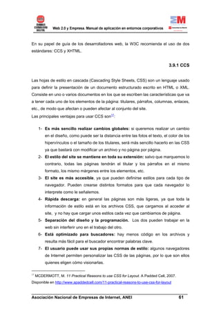 En su papel de guía de los desarrolladores web, la W3C recomienda el uso de dos
estándares: CCS y XHTML.


                                                                                 3.9.1 CCS


Las hojas de estilo en cascada (Cascading Style Sheets, CSS) son un lenguaje usado
para definir la presentación de un documento estructurado escrito en HTML o XML.
Consiste en uno o varios documentos en los que se escriben las características que va
a tener cada uno de los elementos de la página: titulares, párrafos, columnas, enlaces,
etc., de modo que afectan o pueden afectar al conjunto del site.
Las principales ventajas para usar CCS son17:

      1- Es más sencillo realizar cambios globales: si queremos realizar un cambio
          en el diseño, como puede ser la distancia entre las fotos el texto, el color de los
          hipervínculos o el tamaño de los titulares, será más sencillo hacerlo en las CSS
          ya que bastará con modificar un archivo y no página por página.
      2- El estilo del site se mantiene en toda su extensión: salvo que marquemos lo
          contrario, todas las páginas tendrán el titular y los párrafos en el mismo
          formato, los mismo márgenes entre los elementos, etc.
      3- El site es más accesible, ya que pueden definirse estilos para cada tipo de
          navegador. Pueden crearse distintos formatos para que cada navegador lo
          interprete como le señalemos.
      4- Rápida descarga: en general las páginas son más ligeras, ya que toda la
          información de estilo está en los archivos CSS, que cargamos al acceder al
          site, y no hay que cargar unos estilos cada vez que cambiamos de página.
      5- Separación del diseño y la programación. Los dos pueden trabajar en la
          web sin interferir uno en el trabajo del otro.
      6- Está optimizado para buscadores: hay menos código en los archivos y
          resulta más fácil para el buscador encontrar palabras clave.
      7- El usuario puede usar sus propias normas de estilo: algunos navegadores
          de Internet permiten personalizar las CSS de las páginas, por lo que son ellos
          quienes eligen cómo visionarlas.

17
     MCDERMOTT, M. 11 Practical Reasons to use CSS for Layout. A Padded Cell, 2007.
Disponible en http://www.apaddedcell.com/11-practical-reasons-to-use-css-for-layout

______________________________________________________________________
Asociación Nacional de Empresas de Internet, ANEI                 61
 