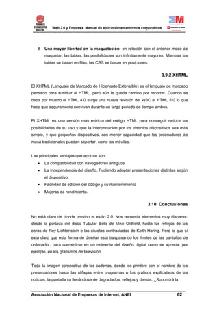 8- Una mayor libertad en la maquetación: en relación con el anterior modo de
       maquetar, las tablas, las posibilidades son infinitamente mayores. Mientras las
       tablas se basan en filas, las CSS se basan en posiciones.


                                                                       3.9.2 XHTML

El XHTML (Lenguaje de Marcado de Hipertexto Extensible) es el lenguaje de marcado
pensado para sustituir al HTML, pero aún le queda camino por recorrer. Cuando se
daba por muerto el HTML 4.0 surge una nueva revisión del W3C el HTML 5.0 lo que
hace que seguramente convivan durante un largo periodo de tiempo ambos.


El XHTML es una versión más estricta del código HTML para conseguir reducir las
posibilidades de su uso y que la interpretación por los distintos dispositivos sea más
simple, y que pequeños dispositivos, con menor capacidad que los ordenadores de
mesa tradicionales puedan soportar, como los móviles.


Las principales ventajas que aportan son:
   •   La compatibilidad con navegadores antiguos
   •   La independencia del diseño. Pudiendo adoptar presentaciones distintas según
       el dispositivo.
   •   Facilidad de edición del código y su mantenimiento
   •   Mejoras de rendimiento.


                                                                3.10. Conclusiones

No está claro de donde provino el estilo 2.0. Nos recuerda elementos muy dispares:
desde la portada del disco Tubular Bells de Mike Oldfield, hasta los reflejos de las
obras de Roy Lichtenstein o las siluetas contrastadas de Keith Haring. Pero lo que sí
está claro que esta forma de diseñar está traspasando los límites de las pantallas de
ordenador, para convertirse en un referente del diseño digital como se aprecia, por
ejemplo, en los grafismos de televisión.


Toda la imagen corporativa de las cadenas, desde los printers con el nombre de los
presentadores hasta las ráfagas entre programas o los gráficos explicativos de las
noticias, la pantalla va llenándose de degradados, reflejos y demás. ¿Supondrá la

______________________________________________________________________
Asociación Nacional de Empresas de Internet, ANEI                 62
 