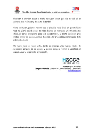 transición a televisión digital la misma revolución visual que para la web fue el
aumento de la resolución y del ancho de banda?


Como conclusión, podemos resumir todo lo expuesto hasta ahora en que el diseño
Web 2.0 pronto estará pasado de moda. Cuando las normas de un estilo están tan
claras, es porque el siguiente paso será su redefinición. El diseño supone en gran
medida romper los cánones, así que debemos estar preparados para la llegada de la
próxima tendencia.


Un nuevo modo de hacer webs, donde se imponga unos nuevos hábitos de
navegación por parte de los usuarios y que nos obligue a redefinir la usabilidad, el
aspecto visual y, en conjunto, la interacción.




                                                             Pablo López. Gerente
                             Jorge Fernández. Director de Comunicación y Contenidos
                                                                    www.hacce.com




______________________________________________________________________
Asociación Nacional de Empresas de Internet, ANEI                 63
 
