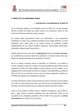 4. Web 2.0 y la publicidad online

                                   1. Introducción a la publicidad en la Web 2.0


En los anteriores capítulos se ha explicado qué era la Web 2.0 y se han apuntado
formas y modelos de diseño que pueden ayudar a las empresas a entrar en este
entorno de “Internet pensado por y para el usuario”.


En nuestro relato procuraremos hacer una aproximación a los mecanismos
publicitarios 2.0, tanto a los ya bastante populares (como Google AdWords o el email
marketing) como, sobre todo, a las nuevas formas de publicidad surgidas
específicamente de los nuevos formatos interactivos (Social Media Optimization,
publicidad en redes sociales, Second Life…).


Nuestro prisma de visión será claro: la publicidad 2.0 no es un invento innovador,
es sencillamente la evolución natural de la publicidad y sin duda el mejor camino para
llegar a los clientes potenciales de las empresas en Internet.


No es un invento innovador porque la publicidad, por definición, no se dedica a
innovar. Se dedica a optimizar al máximo los recursos existentes para informar de sus
productos del modo más eficaz posible al cliente potencial. En este sentido, es tan
obligatorio que los anunciantes de Internet se adapten a las posibilidades que ofrece la
Web 2.0 como en su momento lo fue el que las marcas empezasen a guiarse por
SOFRES para optimizar sus campañas en televisión.


Si vendes detergente y existen nuevas formas de conocer a qué hora y en qué cadena
van a estar la mayor parte de las amas y los amos de casa, no aprovecharlo (repartir
anuncios a discreción a todas horas y en todas las cadenas) sería tirar el dinero.


Pues lo mismo sucede en Internet. Eso sí, salvando las distancias, pues la Red ha
sido y sigue siendo el soporte publicitario que más información ofrece de los
resultados de sus campañas publicitarias. Pero la Web 2.0 ha supuesto un cambio
trascendental en la relación con los usuarios.


______________________________________________________________________
Asociación Nacional de Empresas de Internet, ANEI                 64
 