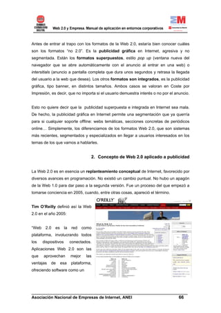 Antes de entrar al trapo con los formatos de la Web 2.0, estaría bien conocer cuáles
son los formatos “no 2.0”. Es la publicidad gráfica en Internet, agresiva y no
segmentada. Están los formatos superpuestos, estilo pop up (ventana nueva del
navegador que se abre automáticamente con el anuncio al entrar en una web) o
intersitials (anuncio a pantalla completa que dura unos segundos y retrasa la llegada
del usuario a la web que desea). Los otros formatos son integrados, es la publicidad
gráfica, tipo banner, en distintos tamaños. Ambos casos se valoran en Coste por
Impresión, es decir, que no importa si el usuario demuestra interés o no por el anuncio.


Esto no quiere decir que la publicidad superpuesta e integrada en Internet sea mala.
De hecho, la publicidad gráfica en Internet permite una segmentación que ya querría
para si cualquier soporte offline: webs temáticas, secciones concretas de periódicos
online… Simplemente, los diferenciamos de los formatos Web 2.0, que son sistemas
más recientes, segmentados y especializados en llegar a usuarios interesados en los
temas de los que vamos a hablarles.


                                      2. Concepto de Web 2.0 aplicado a publicidad


La Web 2.0 es en esencia un replanteamiento conceptual de Internet, favorecido por
diversos avances en programación. No existió un cambio puntual. No hubo un apagón
de la Web 1.0 para dar paso a la segunda versión. Fue un proceso del que empezó a
tomarse conciencia en 2005, cuando, entre otras cosas, apareció el término.


Tim O’Reilly definió así la Web
2.0 en el año 2005:


“Web    2.0   es      la   red     como
plataforma, involucrando todos
los    dispositivos        conectados.
Aplicaciones Web 2.0 son las
que    aprovechan          mejor    las
ventajas   de      esa     plataforma,
ofreciendo software como un




______________________________________________________________________
Asociación Nacional de Empresas de Internet, ANEI                 66
 