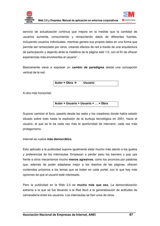 servicio de actualización continua que mejora en la medida que la cantidad de
usuarios aumenta, consumiendo y remezclando datos de diferentes fuentes,
incluyendo usuarios individuales, mientras genera sus propios datos en una forma que
permite ser remezclado por otros, creando efectos de red a través de una arquitectura
de participación y dejando atrás la metáfora de la página web 1.0, con el fin de ofrecer
experiencias más envolventes al usuario”.


Básicamente viene a expresar un cambio de paradigma desde una concepción
vertical de la red:


                         Autor = Obra         Usuario


A otra más horizontal:


                         Autor + Usuario + Usuario + … = Obra


Supone cambiar el foco; pasarlo desde las webs y los creadores donde había estado
situado sobre todo hasta la explosión de la burbuja tecnológica en 2001, hacia el
usuario, al que se le da cada vez más la oportunidad de intervenir, cada vez más
protagonismo.


Internet se vuelve más democrático.


Esto aplicado a la publicidad supone igualmente estar mucho más atento a los gustos
y preferencias de los internautas. Empiezan a perder peso los banners y pop ups
frente a otros mecanismos mucho menos agresivos, como los anuncios por palabras
que, además de poder adaptarse mejor a los diseños de las páginas, ofrecen
contenidos próximos a los temas que se tratan en cada portal, con lo que hay más
opciones de que el usuario esté interesado.


Pero la publicidad en la Web 2.0 es mucho más que eso. La democratización
extrema a la que se fue llevando a la Red llevó a la generalización de actitudes de
camaradería entre los usuarios. Los internautas se fían unos de otros.




______________________________________________________________________
Asociación Nacional de Empresas de Internet, ANEI                 67
 