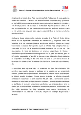 Simplificando la historia de la Web -el próximo año la Red cumple 40 años-, podemos
decir que la fase Web 1.0 termina con la explosión de la conocida burbuja “puntocom”
en el año 2000 y que en estos momentos nos encontramos en la versión 2.0, gracias a
Tim O’Reilly que creó este concepto en el año 2001. Algunas personas hablan ya de
una supuesta versión 3.0, que conllevará disfrutar de una Web más semántica, pero
en mi opinión esta segunda fase seguirá desarrollándose al menos durante los
próximos 10 años.


Sin lugar a dudas, existe mucho marketing alrededor de la Web 2.0. En los últimos
meses se han organizado centenares de conferencias y congresos sobre este
fenómeno y se han publicado miles de artículos de opinión y estudios en medios
tradicionales y digitales. Por ejemplo, según el informe “Top Enterprise Web 2.0
Predictions for 2008” de la consultora Forrester Research, un 25% de los 1.000
responsables de toma de decisiones en entornos corporativos de Europa y
Norteamérica prevé implementar tecnologías Web 2.0 en 2008. No obstante, para un
42% de los encuestados la Web 2.0 no figura entre sus prioridades. Estos resultados
no sorprenden. Nadie hoy en día tiene claro cuál será el futuro de los medios de
comunicación, cuáles son las tecnologías que perdurarán, cuáles son puro marketing,
etc.

En mi opinión, esta supuesta “Web 2.0” no es sino una Web más colaborativa que
permite a sus usuarios acceder y participar en la creación de un conocimiento
ilimitado, y como consecuencia de esta interacción se generan nuevas oportunidades
de negocio para las empresas. En este sentido, el debate y la reflexión no debería
centrarse en si estamos o no en la fase Web 1.0, 2.0 ó 3.0…, lo importante para las
empresas es analizar los cambios que están surgiendo y las implicaciones que tendrán
en los hábitos de compra y consumo de sus clientes. Las empresas deben tener en
cuenta que los consumidores no se hacen este tipo de preguntas ni reflexiones; más
bien están asumiendo con toda naturalidad estas nuevas herramientas de
comunicación en sus procesos de consulta, comparación y compra de productos y
servicios.




______________________________________________________________________
Asociación Nacional de Empresas de Internet, ANEI                 7
 