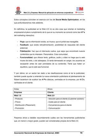 Estos conceptos coinciden en esencia con los del Social Media Optimization, en los
que profundizaremos más adelante.


En definitiva, la publicidad en la Web 2.0 no es otra cosa que orientar el marketing
empresarial al pleno cumplimiento de lo que en su momento se conoció como las 4 F’s
del marketing interactivo:


   -    Flujo: que la información exista, se mueva, que el portal sea navegable.
   -    Feedback: que exista retroalimentación, posibilidad de respuesta del cliente
        potencial.
   -    Fidelización: haz que el internauta vuelva, que sepa que encontrará nuevos
        contenidos que le interesen. Personaliza. Crea comunidad.
   -    Funcionalidad: que ofrecer texto, gráficos, audio y vídeo no haga que tu web
        muera de éxito, o de sobrepeso. Si tarda demasiado en cargar, los usuarios se
        escaparán antes de caer prendados de su contenido. Tiene que haber un
        equilibrio, que la web sea funcional.


Y por último, en un sector tan dado a las clasificaciones como el de la publicidad,
también puede ayudar a entender la nueva orientación publicitaria el planteamiento de
Robert lauterborn de sustituir las 4 P’s clásicas, centradas en la empresa, por 4 C’s,
centradas en el cliente:


Antes                                     Ahora
Empresa                                   Cliente
Web 1.0                                   Web 2.0
- Producto                                - Solución para el cliente (Customer solution)
- Precio                                  - Coste para el cliente
- Distribución (Placement)                - Conveniencia para el cliente
- Promoción                               - Comunicación




Pasamos ahora a detallar resumidamente cuáles son las herramientas publicitarias
que, en menor o mayor grado, pueden ser consideradas propias de la Web 2.0.




______________________________________________________________________
Asociación Nacional de Empresas de Internet, ANEI                 70
 