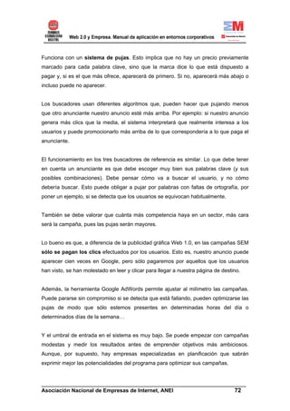 Funciona con un sistema de pujas. Esto implica que no hay un precio previamente
marcado para cada palabra clave, sino que la marca dice lo que está dispuesto a
pagar y, si es el que más ofrece, aparecerá de primero. Si no, aparecerá más abajo o
incluso puede no aparecer.


Los buscadores usan diferentes algoritmos que, pueden hacer que pujando menos
que otro anunciante nuestro anuncio esté más arriba. Por ejemplo: si nuestro anuncio
genera más clics que la media, el sistema interpretará que realmente interesa a los
usuarios y puede promocionarlo más arriba de lo que correspondería a lo que paga el
anunciante.


El funcionamiento en los tres buscadores de referencia es similar. Lo que debe tener
en cuenta un anunciante es que debe escoger muy bien sus palabras clave (y sus
posibles combinaciones). Debe pensar cómo va a buscar el usuario, y no cómo
debería buscar. Esto puede obligar a pujar por palabras con faltas de ortografía, por
poner un ejemplo, si se detecta que los usuarios se equivocan habitualmente.


También se debe valorar que cuánta más competencia haya en un sector, más cara
será la campaña, pues las pujas serán mayores.


Lo bueno es que, a diferencia de la publicidad gráfica Web 1.0, en las campañas SEM
sólo se pagan los clics efectuados por los usuarios. Esto es, nuestro anuncio puede
aparecer cien veces en Google, pero sólo pagaremos por aquellos que los usuarios
han visto, se han molestado en leer y clicar para llegar a nuestra página de destino.


Además, la herramienta Google AdWords permite ajustar al milímetro las campañas.
Puede pararse sin compromiso si se detecta que está fallando, pueden optimizarse las
pujas de modo que sólo estemos presentes en determinadas horas del día o
determinados días de la semana…


Y el umbral de entrada en el sistema es muy bajo. Se puede empezar con campañas
modestas y medir los resultados antes de emprender objetivos más ambiciosos.
Aunque, por supuesto, hay empresas especializadas en planificación que sabrán
exprimir mejor las potencialidades del programa para optimizar sus campañas.


______________________________________________________________________
Asociación Nacional de Empresas de Internet, ANEI                 72
 