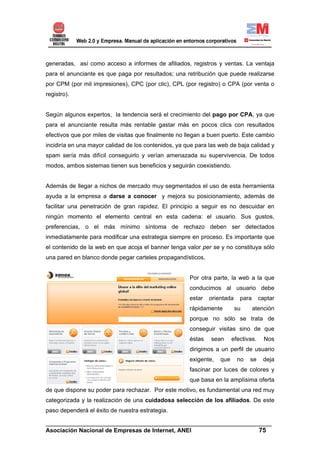 generadas, así como acceso a informes de afiliados, registros y ventas. La ventaja
para el anunciante es que paga por resultados; una retribución que puede realizarse
por CPM (por mil impresiones), CPC (por clic), CPL (por registro) o CPA (por venta o
registro).


Según algunos expertos, la tendencia será el crecimiento del pago por CPA, ya que
para el anunciante resulta más rentable gastar más en pocos clics con resultados
efectivos que por miles de visitas que finalmente no llegan a buen puerto. Este cambio
incidiría en una mayor calidad de los contenidos, ya que para las web de baja calidad y
spam sería más difícil conseguirlo y verían amenazada su supervivencia. De todos
modos, ambos sistemas tienen sus beneficios y seguirán coexistiendo.


Además de llegar a nichos de mercado muy segmentados el uso de esta herramienta
ayuda a la empresa a darse a conocer y mejora su posicionamiento, además de
facilitar una penetración de gran rapidez. El principio a seguir es no descuidar en
ningún momento el elemento central en esta cadena: el usuario. Sus gustos,
preferencias, o el más mínimo síntoma de rechazo deben ser detectados
inmediatamente para modificar una estrategia siempre en proceso. Es importante que
el contenido de la web en que acoja el banner tenga valor per se y no constituya sólo
una pared en blanco donde pegar carteles propagandísticos.


                                                      Por otra parte, la web a la que
                                                      conducimos al usuario debe
                                                      estar   orientada    para      captar
                                                      rápidamente         su      atención
                                                      porque no sólo se trata de
                                                      conseguir visitas sino de que
                                                      éstas   sean      efectivas.     Nos
                                                      dirigimos a un perfil de usuario
                                                      exigente,   que     no   se     deja
                                                      fascinar por luces de colores y
                                                      que basa en la amplísima oferta
de que dispone su poder para rechazar. Por este motivo, es fundamental una red muy
categorizada y la realización de una cuidadosa selección de los afiliados. De este
paso dependerá el éxito de nuestra estrategia.

______________________________________________________________________
Asociación Nacional de Empresas de Internet, ANEI                 75
 