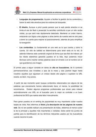 -   Lenguajes de programación. Ayudan a facilitar la gestión de los contenidos y
       hacen la web más atractiva para los motores de búsqueda.

   -   El diseño. Aunque a priori pueda parecer que la web pierde atractivo si se
       limita el uso de flash o javascript, la sencillez contribuirá a que un sitio reciba
       visitas, ya que será más rápidamente detectado. Mantener un orden interno,
       enlazando con lógica unas páginas a otras dentro de nuestra web es otro paso
       a tener en cuenta para mejorar el posicionamiento, además de para simplificar
       la navegación.

   -   Los contenidos. Lo fundamental en una web es lo que cuenta y cómo lo
       cuenta. Un sitio de calidad es determinante para tener éxito en la red. Si
       además tratamos este contenido original de forma que sea fácil de indexar por
       los robots estaremos ganando puestos en la lista. Aquí podemos incluir
       técnicas como insertar ciertas palabras clave en el texto o en el nombre con el
       que guardamos una imagen.

El primer paso a seguir consiste en darse de alta en buscadores, de lo contrario
permaneceríamos casi invisibles a ojos de la masa y solo podrían llegar hasta
nosotros aquellos que siguiesen un enlace desde otra página o supiesen la URL
exacta, es decir, muy pocos.


A partir de ese momento quien busque contenidos relacionados con alguna de las
palabras que previamente hemos seleccionado tiene, al menos, la posibilidad de
encontrarnos.   Existen algunos programas profesionales que sirven para indexar
automáticamente una URL en el buscador pero lo mejor es contratar a un buen
profesional de SEO que realice esta labor manualmente.


Para ganar puestos en el ranking de popularidad es muy importante cuidar nuestra
tarjeta de visita. Nos referimos al título y la descripción de las páginas de nuestra
web. De no ser posible realizar una presentación de todas, debemos al menos cuidar
la de la principal y aquellas más importantes o visitadas. Estos serán los puntos de
partida para la identificación de los términos relevantes usados por los buscadores
cuando recorren la web.




______________________________________________________________________
Asociación Nacional de Empresas de Internet, ANEI                 77
 