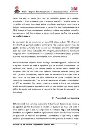 Tener una web es barato (otra cosa es mantenerla, dotarla de contenidos,
actualizarla…). Esto ha llevado a que posicionarla sea difícil. La oferta masiva de
contenidos en Internet nos obliga a realizar un esfuerzo para llegar a nuestro target y
batirnos con numerosos competidores en el camino. Por este motivo necesitamos el
SEO. Aparecer en los primeros puestos resulta muy rentable para cualquier compañía,
para algunas es vital. Convertirse en la primera opción puede significar estar a un clic
de un cliente seguro.


La contratación de los servicios de un buen SEO ofrece un buen ROI (Return of
Investment), ya que los buscadores son la forma más barata de obtener visitas de
posibles clientes. La mayoría de los usuarios usan internet para encontrar información
sobre algo y son fieles a su buscador. Por otra parte, estamos haciendo branding, la
imagen de marca resulta reforzada. Si en otro tiempo “salir en la tele” ofrecía garantías
al cliente, en la actualidad esta asociación se puede extrapolar a la Red.


Esta actividad debe integrarse en una estrategia de marketing global. Los motores de
búsqueda funcionan en base a algoritmos que se modifican continuamente. Es
necesario estar atentos a los cambios porque no hacerlo podría suponer una
vertiginosa caída de posiciones y una repentina pérdida de visitantes. No hay, por
tanto, garantías permanentes y muchas veces los resultados sólo son apreciables a
largo plazo. Es una labor que debe mantenerse de forma continuada con el
desembolso que esto implica. Y sin embargo, como hemos afirmado con anterioridad,
el SEO es necesario. Nos vemos avocados entonces a buscar una estrategia
equilibrada que incluya una apuesta importante por esta actividad pero que no deje el
tráfico de nuestra web únicamente a merced de las técnicas de optimización en
buscadores.


                                                     D) - Permission E-mail Marketing


El Permission E-mail Marketing es sinónimo de buen hacer, de respeto, de eficacia y
de legalidad. Se trata de empezar la relación con buen pie. De llegar sólo hasta el
límite acordado por el otro. Es simplemente la evolución lógica del marketing
directo en su adaptación a la Red. Y precisamente son las características del online
las que hacen tan necesario ese “permiso”. La inmediatez, el bajo coste y la amplia
cobertura que ofrece el envío de correo electrónico han agudizado la necesidad de ser

______________________________________________________________________
Asociación Nacional de Empresas de Internet, ANEI                 79
 