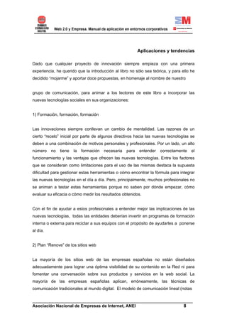Aplicaciones y tendencias

Dado que cualquier proyecto de innovación siempre empieza con una primera
experiencia, he querido que la introducción al libro no sólo sea teórica, y para ello he
decidido “mojarme” y aportar doce propuestas, en homenaje al nombre de nuestro


grupo de comunicación, para animar a los lectores de este libro a incorporar las
nuevas tecnologías sociales en sus organizaciones:


1) Formación, formación, formación


Las innovaciones siempre conllevan un cambio de mentalidad. Las razones de un
cierto “recelo” inicial por parte de algunos directivos hacia las nuevas tecnologías se
deben a una combinación de motivos personales y profesionales. Por un lado, un alto
número    no   tiene   la   formación   necesaria   para   entender   correctamente   el
funcionamiento y las ventajas que ofrecen las nuevas tecnologías. Entre los factores
que se consideran como limitaciones para el uso de las mismas destaca la supuesta
dificultad para gestionar estas herramientas o cómo encontrar la fórmula para integrar
las nuevas tecnologías en el día a día. Pero, principalmente, muchos profesionales no
se animan a testar estas herramientas porque no saben por dónde empezar, cómo
evaluar su eficacia o cómo medir los resultados obtenidos.


Con el fin de ayudar a estos profesionales a entender mejor las implicaciones de las
nuevas tecnologías, todas las entidades deberían invertir en programas de formación
interna o externa para reciclar a sus equipos con el propósito de ayudarles a ponerse
al día.


2) Plan “Renove” de los sitios web


La mayoría de los sitios web de las empresas españolas no están diseñados
adecuadamente para lograr una óptima visibilidad de su contenido en la Red ni para
fomentar una conversación sobre sus productos y servicios en la web social. La
mayoría de las empresas españolas aplican, erróneamente, las técnicas de
comunicación tradicionales al mundo digital. El modelo de comunicación lineal (notas

______________________________________________________________________
Asociación Nacional de Empresas de Internet, ANEI                 8
 