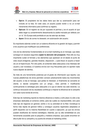 •   Opt-in: El propietario de los datos tiene que dar su autorización para ser
       incluido en la lista. En este caso, el usuario puede recibir o no un e-mail
       meramente informativo para confirmar su registro.
   •   Opt-out: En el registro se da por supuesto el permiso y es el usuario el que
       debe negar su consentimiento desactivando la casilla marcada por defecto con
       un ‘sí’. En Europa está prohibido el uso de este tipo de listas.
   •   Spam: Envío de correo no deseado, sin autorización del usuario.


Es importante además contar con un sistema eficiente en la gestión de bajas y permitir
a los usuarios que modifiquen sus preferencias.


Uno de los elementos fundamentales en el e-mail marketing es el mensaje, que debe
conseguir en escasos segundos captar la atención del prospecto. Para ello es muy
importante cuidar el formato y los elementos que aparecen en él desde el punto de
vista visual (imágenes, grandes titulares, disposición…) para llevar al usuario a hacer
clic en el hipervínculo. Por otra parte, el contenido debe adecuarse a los intereses del
usuario y ser novedoso; si nuestros envíos son muy frecuentes pero no aportan nada
nuevo dejarán de abrirlos.

Se trata de una herramienta poderosa por el grado de información que reporta. Las
nuevas plataformas de envío permiten conocer prácticamente todos los movimientos
del usuario; si lee el mensaje, qué partes le interesan, si finalmente se convierte en
cliente, si decide compartirlo con un amigo… Esto permite ir modificando
continuamente la estrategia para adecuarla a lo que el cliente nos está diciendo. La
continua renovación de los resultados contribuye a mejorar la eficiencia de la campaña
con cada nueva tanda de envíos.

Este tipo de marketing reporta la máxima eficiencia a medio y corto plazo no sólo a las
empresas dedicadas al comercio online, para las cuáles es imprescindible, sino para
todo tipo de negocios en general, centre o no su actividad en la Red. Constituye la
forma más rápida de generar tráfico y conseguir usuarios registrados adaptados al
perfil requerido con la máxima flexibilidad en cuanto a ejecución, ya que los envíos
pueden dosificarse de manera estratégica. Además, por su alta rentabilidad es una
herramienta accesible para la pequeña y mediana empresa, que puede encontrar en
ella el pilar de su campaña y su puerta de entrada al marketing online.

______________________________________________________________________
Asociación Nacional de Empresas de Internet, ANEI                 82
 