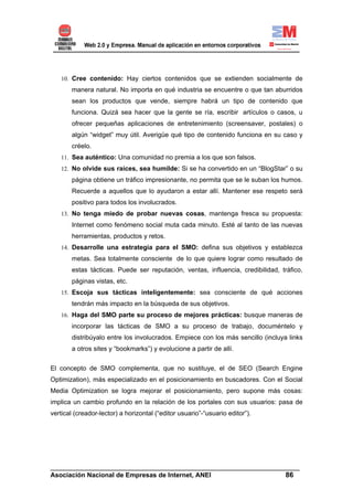 10. Cree contenido: Hay ciertos contenidos que se extienden socialmente de
       manera natural. No importa en qué industria se encuentre o que tan aburridos
       sean los productos que vende, siempre habrá un tipo de contenido que
       funciona. Quizá sea hacer que la gente se ría, escribir artículos o casos, u
       ofrecer pequeñas aplicaciones de entretenimiento (screensaver, postales) o
       algún “widget” muy útil. Averigüe qué tipo de contenido funciona en su caso y
       créelo.
   11. Sea auténtico: Una comunidad no premia a los que son falsos.
   12. No olvide sus raíces, sea humilde: Si se ha convertido en un “BlogStar” o su
       página obtiene un tráfico impresionante, no permita que se le suban los humos.
       Recuerde a aquellos que lo ayudaron a estar allí. Mantener ese respeto será
       positivo para todos los involucrados.
   13. No tenga miedo de probar nuevas cosas, mantenga fresca su propuesta:
       Internet como fenómeno social muta cada minuto. Esté al tanto de las nuevas
       herramientas, productos y retos.
   14. Desarrolle una estrategia para el SMO: defina sus objetivos y establezca
       metas. Sea totalmente consciente de lo que quiere lograr como resultado de
       estas tácticas. Puede ser reputación, ventas, influencia, credibilidad, tráfico,
       páginas vistas, etc.
   15. Escoja sus tácticas inteligentemente: sea consciente de qué acciones
       tendrán más impacto en la búsqueda de sus objetivos.
   16. Haga del SMO parte su proceso de mejores prácticas: busque maneras de
       incorporar las tácticas de SMO a su proceso de trabajo, documéntelo y
       distribúyalo entre los involucrados. Empiece con los más sencillo (incluya links
       a otros sites y “bookmarks”) y evolucione a partir de allí.


El concepto de SMO complementa, que no sustituye, el de SEO (Search Engine
Optimization), más especializado en el posicionamiento en buscadores. Con el Social
Media Optimization se logra mejorar el posicionamiento, pero supone más cosas:
implica un cambio profundo en la relación de los portales con sus usuarios: pasa de
vertical (creador-lector) a horizontal (“editor usuario”-“usuario editor”).




______________________________________________________________________
Asociación Nacional de Empresas de Internet, ANEI                 86
 
