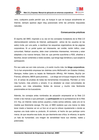 vano, cualquiera puede percibir que, se busque lo que se busque actualmente en
Internet, siempre aparece algún blog posicionado entre las primeras respuestas
naturales.


                                                         Consecuencias prácticas


El espíritu del SMO, inspirado a su vez en los conceptos fundadores de la Web 2.0
(democratización extrema de Internet, participación    activa de los usuarios en las
webs) invita, por una parte, a reenfocar los esquemas organizativos de las páginas
corporativas. Si un portal quiere ser interesante, ser creíble, recibir tráfico, crear
comunidad, fidelizar usuarios, debe crear contenidos interesantes, renovarse y estar
adaptada a los nuevos tiempos. Esto es: que permita suscribirse a RSS, añadirse a
favoritos, lanzar contenidos a redes sociales, que tenga tags temáticos y que acepte la
participación.


Por eso cada vez son más comunes, y lo serán mucho más, los blogs corporativos.
Ya lo han emprendido empresas tan distintas como McDonald’s (en Estados Unidos),
Abengoa, Inditex (para su tarjeta de fidelización Affinity), NH Hoteles, BuyVip (en
Francia), eDreams, BBVA (para jóvenes)… Los blogs son el buque insignia de la Web
2.0, el campo de pruebas de todas las herramientas innovadoras. Permiten un tono
más humano, más próximo y sincero. A su alrededor se crean comunidades de
usuarios, son más enlazables, fáciles de renovar y mucho más fácilmente
posicionables en los buscadores.


Además, los consejos antes nombrados de actuación empresarial en la Web 2.0
incitan a las marcas a que participen. La participación es la quintaesencia de la Web
2.0. Hoy, en Internet, todos somos usuarios y todos somos editores, cada uno en la
medida que libremente escoge. Por eso, el SMO sostiene que una marca no debe
tener miedo a hacerse ver en un foro en el que la critican injustamente o donde se
expresa una duda sobre su producto. Al contrario, el hecho de que participe como
marca, de que resuelva esa duda, de que desmienta esa crítica, la refuerza, le aporta
un halo de humanidad, una imagen de sensibilidad hacia sus clientes, reales y
potenciales.




______________________________________________________________________
Asociación Nacional de Empresas de Internet, ANEI                 88
 