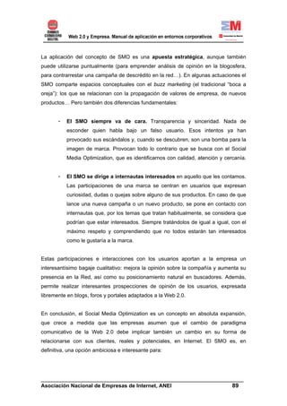 La aplicación del concepto de SMO es una apuesta estratégica, aunque también
puede utilizarse puntualmente (para emprender análisis de opinión en la blogosfera,
para contrarrestar una campaña de descrédito en la red…). En algunas actuaciones el
SMO comparte espacios conceptuales con el buzz marketing (el tradicional “boca a
oreja”): los que se relacionan con la propagación de valores de empresa, de nuevos
productos… Pero también dos diferencias fundamentales:


       -   El SMO siempre va de cara. Transparencia y sinceridad. Nada de
           esconder quien habla bajo un falso usuario. Esos intentos ya han
           provocado sus escándalos y, cuando se descubren, son una bomba para la
           imagen de marca. Provocan todo lo contrario que se busca con el Social
           Media Optimization, que es identificarnos con calidad, atención y cercanía.


       -   El SMO se dirige a internautas interesados en aquello que les contamos.
           Las participaciones de una marca se centran en usuarios que expresan
           curiosidad, dudas o quejas sobre alguno de sus productos. En caso de que
           lance una nueva campaña o un nuevo producto, se pone en contacto con
           internautas que, por los temas que tratan habitualmente, se considera que
           podrían que estar interesados. Siempre tratándolos de igual a igual, con el
           máximo respeto y comprendiendo que no todos estarán tan interesados
           como le gustaría a la marca.


Estas participaciones e interacciones con los usuarios aportan a la empresa un
interesantísimo bagaje cualitativo: mejora la opinión sobre la compañía y aumenta su
presencia en la Red, así como su posicionamiento natural en buscadores. Además,
permite realizar interesantes prospecciones de opinión de los usuarios, expresada
libremente en blogs, foros y portales adaptados a la Web 2.0.


En conclusión, el Social Media Optimization es un concepto en absoluta expansión,
que crece a medida que las empresas asumen que el cambio de paradigma
comunicativo de la Web 2.0 debe implicar también un cambio en su forma de
relacionarse con sus clientes, reales y potenciales, en Internet. El SMO es, en
definitiva, una opción ambiciosa e interesante para:




______________________________________________________________________
Asociación Nacional de Empresas de Internet, ANEI                 89
 