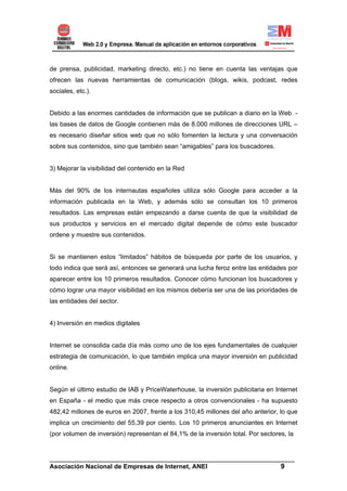 de prensa, publicidad, marketing directo, etc.) no tiene en cuenta las ventajas que
ofrecen las nuevas herramientas de comunicación (blogs, wikis, podcast, redes
sociales, etc.).


Debido a las enormes cantidades de información que se publican a diario en la Web -
las bases de datos de Google contienen más de 8.000 millones de direcciones URL –
es necesario diseñar sitios web que no sólo fomenten la lectura y una conversación
sobre sus contenidos, sino que también sean “amigables” para los buscadores.


3) Mejorar la visibilidad del contenido en la Red


Más del 90% de los internautas españoles utiliza sólo Google para acceder a la
información publicada en la Web, y además sólo se consultan los 10 primeros
resultados. Las empresas están empezando a darse cuenta de que la visibilidad de
sus productos y servicios en el mercado digital depende de cómo este buscador
ordene y muestre sus contenidos.


Si se mantienen estos “limitados” hábitos de búsqueda por parte de los usuarios, y
todo indica que será así, entonces se generará una lucha feroz entre las entidades por
aparecer entre los 10 primeros resultados. Conocer cómo funcionan los buscadores y
cómo lograr una mayor visibilidad en los mismos debería ser una de las prioridades de
las entidades del sector.


4) Inversión en medios digitales


Internet se consolida cada día más como uno de los ejes fundamentales de cualquier
estrategia de comunicación, lo que también implica una mayor inversión en publicidad
online.


Según el último estudio de IAB y PriceWaterhouse, la inversión publicitaria en Internet
en España - el medio que más crece respecto a otros convencionales - ha supuesto
482,42 millones de euros en 2007, frente a los 310,45 millones del año anterior, lo que
implica un crecimiento del 55,39 por ciento. Los 10 primeros anunciantes en Internet
(por volumen de inversión) representan el 84,1% de la inversión total. Por sectores, la


______________________________________________________________________
Asociación Nacional de Empresas de Internet, ANEI                 9
 