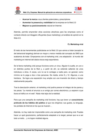 -   Acercar la marca a sus clientes potenciales y prescriptores
       -   Aumentar la presencia y visibilidad de la empresa en la Web 2.0
       -   Mejorar su posicionamiento natural en Internet.


Además, permite emprender otras acciones atractivas para las empresas como el
contacto directo con bloggers influyentes (buzz marketing) y el análisis de opinión en la
Web 2.0.


                                                                     F)- Marketing viral


El resto de las herramientas publicitarias en la Web 2.0 que vamos a tratar (excepto la
del behavioral targeting) derivan en mayor o menor medida del concepto de SMO que
acabamos de tratar. Empezamos con el marketing viral, una adaptación al mundo del
marketing en internet del clásico boca-oreja espontáneo.


Se le llama marketing viral porque funciona como un virus. Alguien lo suelta, en uno o
en distintos puntos de la Red y, a partir de ahí, se extiende saltando de unos
individuos a otros. A veces, uno no se lo contagia a nadie pero, en general, como
mínimo se lo pega a dos o tres personas. De media, entre 8 y 12. Algunos, a una
treintena. Se logra una exposición muy amplia con una inversión de dinero y tiempo
relativamente pequeña.


Tras la descripción anterior, el marketing viral podría parecer el milagro de los panes y
los peces: “Le mando el anuncio a un amigo por correo electrónico y a esperar a que
llueva el tráfico en mi web”. Nada más lejos de la realidad.


Para que una campaña de marketing viral funcione, hay que tener un conocimiento
profundo de los hábitos del público al que nos dirigimos: sus gustos, su lenguaje,
los portales de Internet en los que se mueven…


Además, no hay nada tan imprevisible como una campaña de marketing viral. Puedes
hacer un spot graciosísimo, perfectamente adaptado a tu target, pensar que va a ser
todo un éxito… y no lograr viralidad alguna.




______________________________________________________________________
Asociación Nacional de Empresas de Internet, ANEI                 90
 