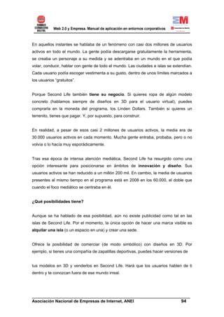 En aquellos instantes se hablaba de un fenómeno con casi dos millones de usuarios
activos en todo el mundo. La gente podía descargarse gratuitamente la herramienta,
se creaba un personaje a su medida y se adentraba en un mundo en el que podía
volar, conducir, hablar con gente de todo el mundo. Las ciudades e islas se extendían.
Cada usuario podía escoger vestimenta a su gusto, dentro de unos límites marcados a
los usuarios “gratuitos”.


Porque Second Life también tiene su negocio. Si quieres ropa de algún modelo
concreto (hablamos siempre de diseños en 3D para el usuario virtual), puedes
comprarla en la moneda del programa, los Linden Dollars. También si quieres un
terrenito, tienes que pagar. Y, por supuesto, para construir.


En realidad, a pesar de esos casi 2 millones de usuarios activos, la media era de
30.000 usuarios activos en cada momento. Mucha gente entraba, probaba, pero o no
volvía o lo hacía muy esporádicamente.


Tras esa época de intensa atención mediática, Second Life ha resurgido como una
opción interesante para posicionarse en ámbitos de innovación y diseño. Sus
usuarios activos se han reducido a un millón 200 mil. En cambio, la media de usuarios
presentes al mismo tiempo en el programa está en 2008 en los 60.000, el doble que
cuando el foco mediático se centraba en él.


¿Qué posibilidades tiene?


Aunque se ha hablado de esa posibilidad, aún no existe publicidad como tal en las
islas de Second Life. Por el momento, la única opción de hacer una marca visible es
alquilar una isla (o un espacio en una) y crear una sede.


Ofrece la posibilidad de comerciar (de modo simbólico) con diseños en 3D. Por
ejemplo, si tienes una compañía de zapatillas deportivas, puedes hacer versiones de


tus modelos en 3D y venderlos en Second Life. Hará que los usuarios hablen de ti
dentro y te conozcan fuera de ese mundo irreal.




______________________________________________________________________
Asociación Nacional de Empresas de Internet, ANEI                 94
 