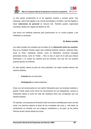 La otra opción fundamental es la de organizar eventos y conocer gente. Hay
empresas, sobre todo ligadas a las nuevas tecnologías y el diseño, que han llegado a
hacer selecciones de personal en Second Life. También pueden organizarse
conciertos, fiestas con regalos de diseños en 3D…


Una forma con bastante potencial para posicionarse en un mundo pujante y dar
visibilidad a tu empresa.


                                                                 H)- Redes sociales


Las redes sociales son portales que se basan en la interacción entre los usuarios.
Esa es su finalidad. Pueden lograr esto mediante distintos caminos: subiendo fotos,
como en Flickr; mandando noticias, como en Menéame; enviando mensajes
personales breves, como en Twitter… Pero no hay un autor de la web que ofrezca
información y un cuerpo de usuarios que los comente, sino que son los usuarios
quienes aportan el contenido.


En este sentido, desde el punto de vista publicitario, las redes sociales ofrecen dos
caminos distintos:


       -   Creación de una red social


       -   Participación en redes existentes


Crear una red social puede ser una opción interesante para una empresa mediana o
grande. Puede usarla como forma de comunicación de sus trabajadores, aunque lo
interesante desde el punto de vista del marketing sería que consiguiese que sus
clientes entrasen.


Por ejemplo, una empresa de formación sería una buena candidata para crear una red
social. Los alumnos estarían al tanto de las novedades del curso y, más tarde, se
mantendrían en contacto con sus antiguos compañeros y, de paso, se les podría
informar de las nuevas ofertas de cursos.




______________________________________________________________________
Asociación Nacional de Empresas de Internet, ANEI                 95
 