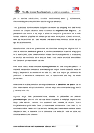 por su sencilla actualización, usuarios habitualmente fieles y, normalmente,
influenciables por los responsables de sus blogs de referencia.


Toda publicidad específicamente adaptada al entorno del blogging, más allá de los
anuncios de Google AdSense, tiene en común una segmentación exquisita. Las
plataformas que invitan a los blogs a entrar en campañas publicitarias de lo más
diverso parten de preguntar los temas que se tratan en el portal, número de visitas,
ritmo de actualización, etc., para hacerse una idea lo más adecuada posible de qué
tipo de usuarios tendrá.


De este modo, una de las posibilidades de anunciarse en blogs es negociar con su
autor el introducir publicidad gráfica. Sí, el clásico banner con un enlace a la página
de la marca, pero, como comentábamos, en este caso nunca aparecerá (o no debería)
un anuncio de Pescanova en un blog de motor. Sólo saldrán anuncios relacionados
con los temas que se traten en los sites.


Para llevar a cabo estas campañas hipersegmentadas no vale cualquier agencia. Lo
mejor es trabajar con compañías de marketing que tengan buenas bases de datos de
blogs y experiencia acumulada en la Web 2.0, para que tengan ya convenios de
publicidad o experiencia contactando con el responsable del blog de modo
provechoso.


Otra forma de nueva publicidad en blogs consiste en el patrocinio del portal. Es un
caso más extremo, aún poco extendido, con una mayor vinculación entre blog y marca
y bastante más caro.


Algunos   blogs,   más     profesionalizados,   ofrecen   la   posibilidad   de   publicar
publirreportajes, para lo cual hay que saber adaptarse al lenguaje propio de los
blogs: más sencillo, cercano, con contenido que interese al usuario, nunca
exageradamente publicitario. Estos publirreportajes se identifican como tales, no se
disimulan como si fuesen artículos del autor de blog, pero suelen tener bastante buena
aceptación pues, al insertarse con el formato de una anotación más del portal, los
usuarios la leen como una más.




______________________________________________________________________
Asociación Nacional de Empresas de Internet, ANEI                 97
 