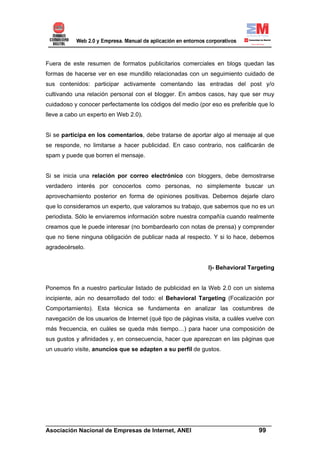 Fuera de este resumen de formatos publicitarios comerciales en blogs quedan las
formas de hacerse ver en ese mundillo relacionadas con un seguimiento cuidado de
sus contenidos: participar activamente comentando las entradas del post y/o
cultivando una relación personal con el blogger. En ambos casos, hay que ser muy
cuidadoso y conocer perfectamente los códigos del medio (por eso es preferible que lo
lleve a cabo un experto en Web 2.0).


Si se participa en los comentarios, debe tratarse de aportar algo al mensaje al que
se responde, no limitarse a hacer publicidad. En caso contrario, nos calificarán de
spam y puede que borren el mensaje.


Si se inicia una relación por correo electrónico con bloggers, debe demostrarse
verdadero interés por conocerlos como personas, no simplemente buscar un
aprovechamiento posterior en forma de opiniones positivas. Debemos dejarle claro
que lo consideramos un experto, que valoramos su trabajo, que sabemos que no es un
periodista. Sólo le enviaremos información sobre nuestra compañía cuando realmente
creamos que le puede interesar (no bombardearlo con notas de prensa) y comprender
que no tiene ninguna obligación de publicar nada al respecto. Y si lo hace, debemos
agradecérselo.


                                                             I)- Behavioral Targeting


Ponemos fin a nuestro particular listado de publicidad en la Web 2.0 con un sistema
incipiente, aún no desarrollado del todo: el Behavioral Targeting (Focalización por
Comportamiento). Esta técnica se fundamenta en analizar las costumbres de
navegación de los usuarios de Internet (qué tipo de páginas visita, a cuáles vuelve con
más frecuencia, en cuáles se queda más tiempo…) para hacer una composición de
sus gustos y afinidades y, en consecuencia, hacer que aparezcan en las páginas que
un usuario visite, anuncios que se adapten a su perfil de gustos.




______________________________________________________________________
Asociación Nacional de Empresas de Internet, ANEI                 99
 