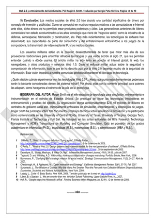 Web 2.0 y entrenamiento del Combatiente. Por Roger D. Smith. Traducido por Sergio Peña Herrera. Página 10 de 10


         5) Conclusión: Los medios sociales de Web 2.0 han atraído una cantidad significativa de dinero por
concepto de inversión y publicidad. Como se comprobó en muchos negocios relativos a las computadoras e Internet
ante ellos, dicho dinero les ha permitido crear productos poderosos y útiles. Las generaciones anteriores de líderes
comerciales han estado acostumbrados a las altas tecnología que viene de "negocios serios” como la industria de la
defensa, aeroespacial, fabricación, y construcción, etc. Pero más recientemente, las tecnologías de software han
desarrollado sus capacidades de parte del consumidor y del entretenimiento enfocándose a los juegos de la
computadora, la transmisión de video mediante IP, y los medios sociales.

        Los usuarios militares están en la posición desacostumbrada de tener que mirar más allá de sus
proveedores tradicionales para encontrar afinadas tecnologías y una visión acorde al siglo 21, que les permitan
entender cuándo y dónde usarlos. El ámbito militar ha sido lento en adoptar el Internet global, la web, los
navegadores, y otros productos y servicios Web 1.0. Dado el enfoque militar actual sobre la seguridad y
comprobación de información, todo lo que se ha descrito aquí por la Web 2.0 depende mucho de la seguridad de
información. Esta visión impedirá a nuestra comunidad profesional mantener el liderazgo en tecnología.

¿Quién decide cuándo experimentar con las tecnologías Web 2.0?, ¿Hasta qué punto estas herramientas poderosas
serán lo bastante consideradas dentro del sistema militar? Por ahora, ellas son la corriente principal para quienes
las adoptan, como haraganes al extremo de la cola de la tecnología.

        BIOGRAFIA DEL AUTOR: Roger Smith es el jefe ejecutivo de tecnología para simulación, entrenamiento e
instrumentación en el ejército de Estados Unidos. Se preocupa de llevar las tecnologías innovadoras en
entrenamientos y pruebas del ejército. Su organización otorga aproximadamente $2.6 mil millones de dólares en
contratos de gobierno cada año, principalmente enfocados en simulación, entrenamiento, y tecnologías de juegos.
Roger Smith ha publicado sobre 100 documentos y trabajos técnicos sobre simulación e innovación y ha participado
como conferenciante en las University of Central Florida, University of Texas, University of Virginia, Georgia Tech,
Florida Institute of Technology y Full Sail. Ha trabajado en las juntas editoriales del IRI’s Research Technology
Management y ACM’s Transactions on Modeling and Computer Simulation. Está en posesión de los grados
académicos en informática (Ph.D.), estadísticas (M.S.), matemáticas (B.S.), y administración (MBA y M.S.).

         Referencias:

    1   O’Reilly, T., “Web 2.0 compact definition: Trying again”, O’Reilly Radar,
       http://radar.oreilly.com/archives/2006/12/web_20_compact.html , 6 de diciembre de 2006.
    2 O’Reilly, T., “What is Web 2.0: Design patterns and business models for the next generation of software”, O’Reilly Online,
       http://www.oreillynet.com/pub/a/oreilly/tim/news/2005/09/30/what-is-web-20.html , 30 de septiembre de 2005.
    3 Dearstyne, B., “Blogs, Mashups, & Wikis Oh, My!”, Information Management Journal, 41(4), 24-33, Julio de 2007.
    4 Tapscott, D. and Williams, A.D. Wikinomics: How mass collaboration changes everything. Portfolio Books, New York, 2006.
    5 Borremans, P., “Clarifying IBM's strategic mission for social media”, Strategic Communication Management, 11(3), 24-27, Abril de
       2007.
    6 Chesbrough, H., & Appleyard, M., “Open Innovation and Strategy”, California Management Review, 50(1), 57-76, Fall 2007.
    7 Surowiecki, J., The Wisdom of Crowds: Why the Many Are Smarter Than the Few and How Collective Wisdom Shapes Business,
       Economies, Societies and Nations, Anchor Books, New York, 2004.
    8 Lessig. L., Code v2. Basic Books, New York, 2006. También publicado en la web en http://codev2.cc/
    9 Libert, B. y Spector, J., We are smarter than me. Wharton School Publishing, Upper Saddle River, NJ, 2007.
    10 Hof, R., “Google steps into Microsoft’s office”, Revista Business Week Magazine, pp. 62-64, 12 de febrero de 2008.



                                                        --------- o0o ---------
 