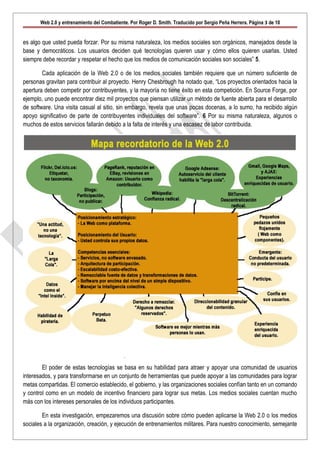 Web 2.0 y entrenamiento del Combatiente. Por Roger D. Smith. Traducido por Sergio Peña Herrera. Página 3 de 10


es algo que usted pueda forzar. Por su misma naturaleza, los medios sociales son orgánicos, manejados desde la
base y democráticos. Los usuarios deciden qué tecnologías quieren usar y cómo ellos quieren usarlas. Usted
siempre debe recordar y respetar el hecho que los medios de comunicación sociales son sociales” 5.

        Cada aplicación de la Web 2.0 o de los medios sociales también requiere que un número suficiente de
personas gravitan para contribuir al proyecto. Henry Chesbrough ha notado que, “Los proyectos orientados hacia la
apertura deben competir por contribuyentes, y la mayoría no tiene éxito en esta competición. En Source Forge, por
ejemplo, uno puede encontrar diez mil proyectos que piensan utilizar un método de fuente abierta para el desarrollo
de software. Una visita casual al sitio, sin embargo, revela que unas pocas docenas, a lo sumo, ha recibido algún
apoyo significativo de parte de contribuyentes individuales del software”. 6 Por su misma naturaleza, algunos o
muchos de estos servicios fallarán debido a la falta de interés y una escasez de labor contribuida.




        El poder de estas tecnologías se basa en su habilidad para atraer y apoyar una comunidad de usuarios
interesados, y para transformarse en un conjunto de herramientas que puede apoyar a las comunidades para lograr
metas compartidas. El comercio establecido, el gobierno, y las organizaciones sociales confían tanto en un comando
y control como en un modelo de incentivo financiero para lograr sus metas. Los medios sociales cuentan mucho
más con los intereses personales de los individuos participantes.

        En esta investigación, empezaremos una discusión sobre cómo pueden aplicarse la Web 2.0 o los medios
sociales a la organización, creación, y ejecución de entrenamientos militares. Para nuestro conocimiento, semejante
 