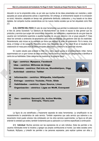 Web 2.0 y entrenamiento del Combatiente. Por Roger D. Smith. Traducido por Sergio Peña Herrera. Página 4 de 10


discusión no se ha emprendido antes, es por esto que muchas de las ideas presentadas son nacientes y están
apoyadas por pocas aplicaciones activas o experimentos. Sin embargo, el entrenamiento basado en la simulación
es social, interactivo, adaptable en tiempo real, globalmente distribuido, colaborativo, y muy basado en los datos
digitales. Así comparte muchas características con los nuevos medios sociales que se han etiquetado como Web
2.0.

         2) EL CENTRO DEL FOCO: El valor de crear herramientas que permitan la colaboración masiva se dió por
el libro de James Surowiecki "La Sabiduría de Muchedumbres", en donde él expuso la idea general que los
productos y servicios que surgen del conocimiento compartido, las habilidades y experiencias de una gran base de
usuarios son normalmente superiores a aquéllas surgidas de una sola persona o de un grupo pequeño 7. Esas
ideas han animado a centenares de empresarios para crear herramientas que gestionen este tipo de creatividad.
Recientemente, esto incluso se ha extendido por libros que exploran el poder de colaboración. Por lo menos, dos
obras, el Código v.2 de Lessig 8 y "Nosotros somos más inteligentes que yo" de Liebert 9 son el resultado de la
colaboración en masa para crear las ideas principales para el libro y contribuir a las partes del volumen.

        En nuestro estudio para entender la Web 2.0 y cómo puede usarse en el entrenamiento militar, hemos
experimentado con un gran número de estos servicios y hemos hecho un esfuerzo por categorizarlos e identificar el
centro de sus habilidades. Estas categorías se muestran en la siguiente figura:




       La figura da una estratificada y limpiamente separada de estas herramientas. La simplificación no es
necesariamente la característica de cada servicio. También esperamos que cada servicio que sobrevive a su
lanzamiento inicial pueda volverse más entrelazado con los otros servicios supervivientes. La figura es útil para
entender la variedad que existe y también fundamenta para su aplicación a un dominio especificado a continuación.

        2.1) Individual: Muchos servicios son las expresiones de un solo individuo. Estos les permiten a los
usuarios individuales tomar la iniciativa y agregar sus propias contribuciones al mundo. Las redes sociales como
Facebook, MySpace, y LinkedIn les permiten a las personas expresarse, para explicar quiénes son ellos y
 