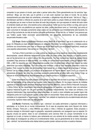 Web 2.0 y entrenamiento del Combatiente. Por Roger D. Smith. Traducido por Sergio Peña Herrera. Página 5 de 10


comparten lo que quieren al mundo, para saber o pensar sobre ellos. Éstos generalmente son los servicios “ego-
céntricos”. Blogs, por otro lado, que le permite a un solo autor expresar sus ideas al mundo. No se piensa
necesariamente que estas ideas son autoritarias, universales, u obligatorias más allá del autor. “del.icio.us”, Digg, y
StumbleUpon permiten a millones de usuarios de la web hacer público su propio interés por donde ellos navegan.
Las etiquetas que se crean no llevan las ideas del autor de la etiqueta, sino que expresan el interés del autor sobre
el contenido creado por otros. Una reciente suma a este grupo es Twitter que es muy similar a un blog, pero que en
lugar de servir como una plataforma por exponer las ideas, podría describirse como un “micro-blog” qué anima al
autor a anunciar en mensajes sumamente cortos cuáles son las actividades que inmediatamente está haciendo. Es
como el flujo corriente de una lista de hechos que están verificándose. Al final del día, un "twittero” (una persona que
usa Twitter) puede haber anunciado aproximadamente cien pequeñas declaraciones de sus actividades
secuenciales llevadas a cabo.

        2.2) Grupo: Desde la creatividad individual vamos dentro de la información, que es la colaboración de un
grupo. En Wikipedia se crean artículos centrados en compartir información. La meta es permitir a múltiples autores
combinar sus conocimientos para crear un recurso que es tan fiable como una enciclopedia tradicional, creada por
unos expertos seleccionados. Este servicio es “información -céntrico”.

        YouTube y Flickr le permiten a un autor publicar su trabajo que se ha creado en condiciones completamente
desconectadas, usando diferentes herramientas. Estas están por todas partes, para entrega a un público masivo,
casi sin la intervención de un editor o de un filtro de aprobación. YouTube mantiene los videos de variado interés
accesibles a las personas en todo momento. Los medios de comunicación tradicionales, como por ejemplo NBC,
CBS, y ABC ha requerido que sus telespectadores puedan mirar un determinado artículo sólo cuando las redes
determinen que estará disponible. YouTube rompe esta limitación y deja en todo momento disponible a todos los
medios. Flickr cumple lo mismo con las fotografías. Está basado en un modelo basado en la entrega ó "entrega -
céntrico" de los medios sociales. Los proyectos de programación de "fuente abierta", como Linux y su conjunto de
aplicaciones de apoyo, así como los numerosos proyectos colaboradores en sitios tales como Source Forge, se
enfocan en reunir habilidades de diversas personas que puedan contribuir a un producto específico.

          Estas herramientas no están basadas sobre permitir la expresión libre de todo lo que llega, sino más bien en
influir las habilidades de las personas que puedan hacer mejorar el software. En los juegos masivos de múltiples
jugadores en línea (En inglés: Massively Multiplayer Online Games, MMOGs), cómo el World of Warcraft, Everquest,
y Ultima Online, se han desarrollado internamente agrupaciones de jugadores, que intentan crear una estructura
orgánica tradicional a partir de una gran cantidad de jugadores independientes. Sus metas son similares a los
negocios tradicionales y las organizaciones gubernamentales, en cuanto a crear entidades que puedan lograr más
trabajando juntos de lo que cualquier jugador pueda lograr en exclusividad. Hasta cierto punto, éstas agrupaciones
centradas en la organización u "organización - céntricas" han validado la importancia de una determinada estructura
y burocracia, logrando metas cada vez más grandes.

        2.3) Mundo: Finalmente, hay servicios "geo - céntricos", los cuales administran y organizan información y
actividades, en la forma de un mundo tridimensional. Es el caso de proyectos tales como Second Life, Active
Worlds, Entropia, There.com, y otros MMOGs que atraen a miles o millones de jugadores. Estos proyectos o
servicios manejan la información según la geografía, requiriendo justamente una navegación que es espacial. En
algunos círculos de opinión, éstos no son considerados como servicios Web 2.0, porque normalmente no se
organizan en la web, al menos no todavía, pero ciertamente son una variante de los medios sociales. Desde que
éste trabajo de investigación se enfoca en el entrenamiento militar, que es generalmente de la misma naturaleza
"geo - céntrica", las herramientas ante citadas todavía puedan prestar valiosos servicios a nuestros intereses.
 